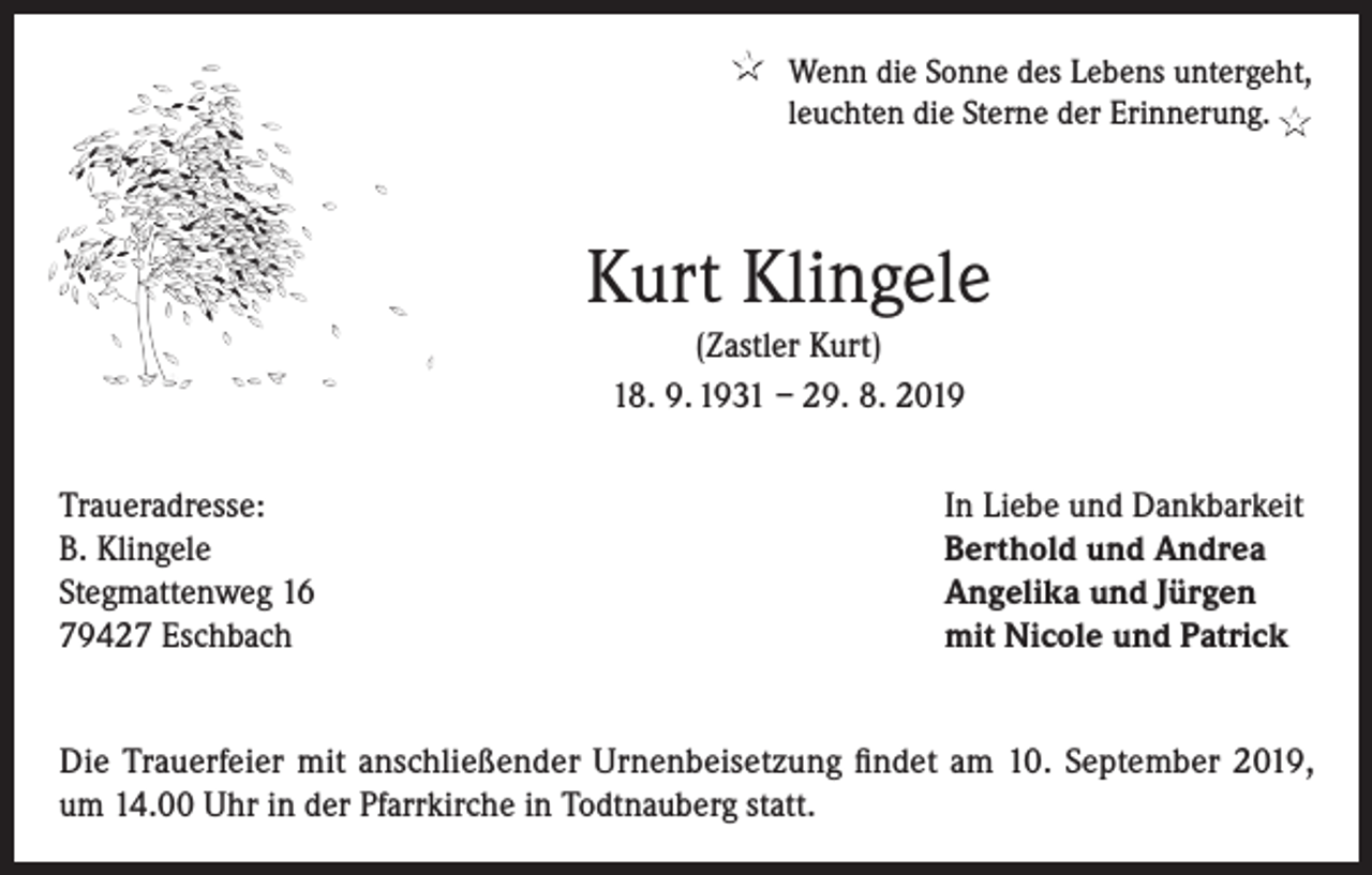 <p>★ Wenn die Sonne des Lebens untergeht,<br />leuchten die Sterne der Erinnerung. ★</p><p>Kurt Klingele<br />(Zastler Kurt)<br />18. 9. 1931 – 29. 8. 2019<br />Traueradresse:<br />B. Klingele<br />Stegmattenweg 16<br />79427 Eschbach</p><p>In Liebe und Dankbarkeit<br />Berthold und Andrea<br />Angelika und Jürgen<br />mit Nicole und Patrick</p><p>Die Trauerfeier mit anschließender Urnenbeisetzung findet am 10. September 2019,<br />um 14.00 Uhr in der Pfarrkirche in Todtnauberg statt.</p>