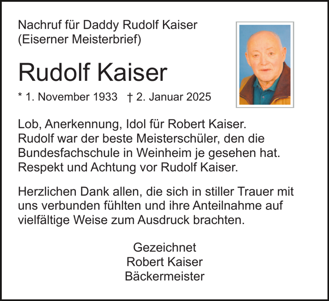 <p>Nachruf für Daddy Rudolf Kaiser<br />(Eiserner Meisterbrief)</p><p>Rudolf Kaiser<br />* 1. November 1933 † 2. Januar 2025</p><p>Lob, Anerkennung, Idol für Robert Kaiser.<br />Rudolf war der beste Meisterschüler, den die<br />Bundesfachschule in Weinheim je gesehen hat.<br />Respekt und Achtung vor Rudolf Kaiser.<br />Herzlichen Dank allen, die sich in stiller Trauer mit<br />uns verbunden fühlten und ihre Anteilnahme auf<br />vielfältige Weise zum Ausdruck brachten.<br />Gezeichnet<br />Robert Kaiser<br />Bäckermeister</p>