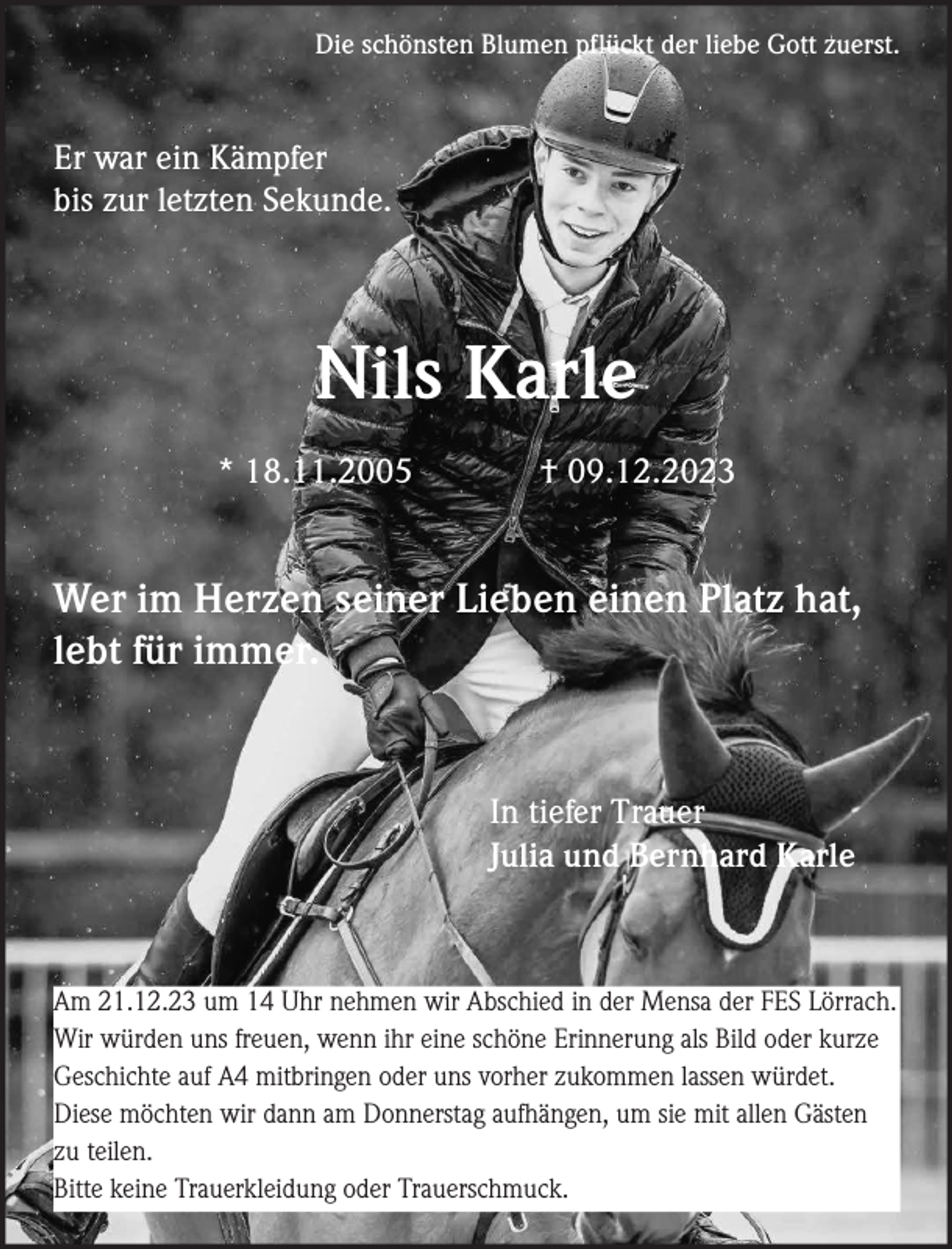 <p>Die schönsten Blumen pflückt der liebe Gott zuerst.</p><p>Er war ein Kämpfer<br />bis zur letzten Sekunde.</p><p>Nils Karle<br />* 18.11.2005</p><p>† 09.12.2023</p><p>Wer im Herzen seiner Lieben einen Platz hat,<br />lebt für immer.</p><p>In tiefer Trauer<br />Julia und Bernhard Karle</p><p>Am 21.12.23 um 14 Uhr nehmen wir Abschied in der Mensa der FES Lörrach.<br />Wir würden uns freuen, wenn ihr eine schöne Erinnerung als Bild oder kurze<br />Geschichte auf A4 mitbringen oder uns vorher zukommen lassen würdet.<br />Diese möchten wir dann am Donnerstag aufhängen, um sie mit allen Gästen<br />zu teilen.<br />Bitte keine Trauerkleidung oder Trauerschmuck.</p>