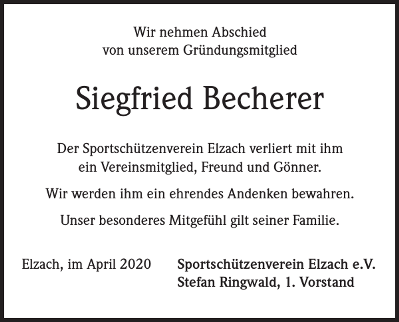 <p>Wir nehmen Abschied<br />von unserem Gründungsmitglied</p><p>Siegfried Becherer<br />Der Sportschützenverein Elzach verliert mit ihm<br />ein Vereinsmitglied, Freund und Gönner.<br />Wir werden ihm ein ehrendes Andenken bewahren.<br />Unser besonderes Mitgefühl gilt seiner Familie.<br />Elzach, im April 2020</p><p>Sportschützenverein Elzach e.V.<br />Stefan Ringwald, 1. Vorstand</p>