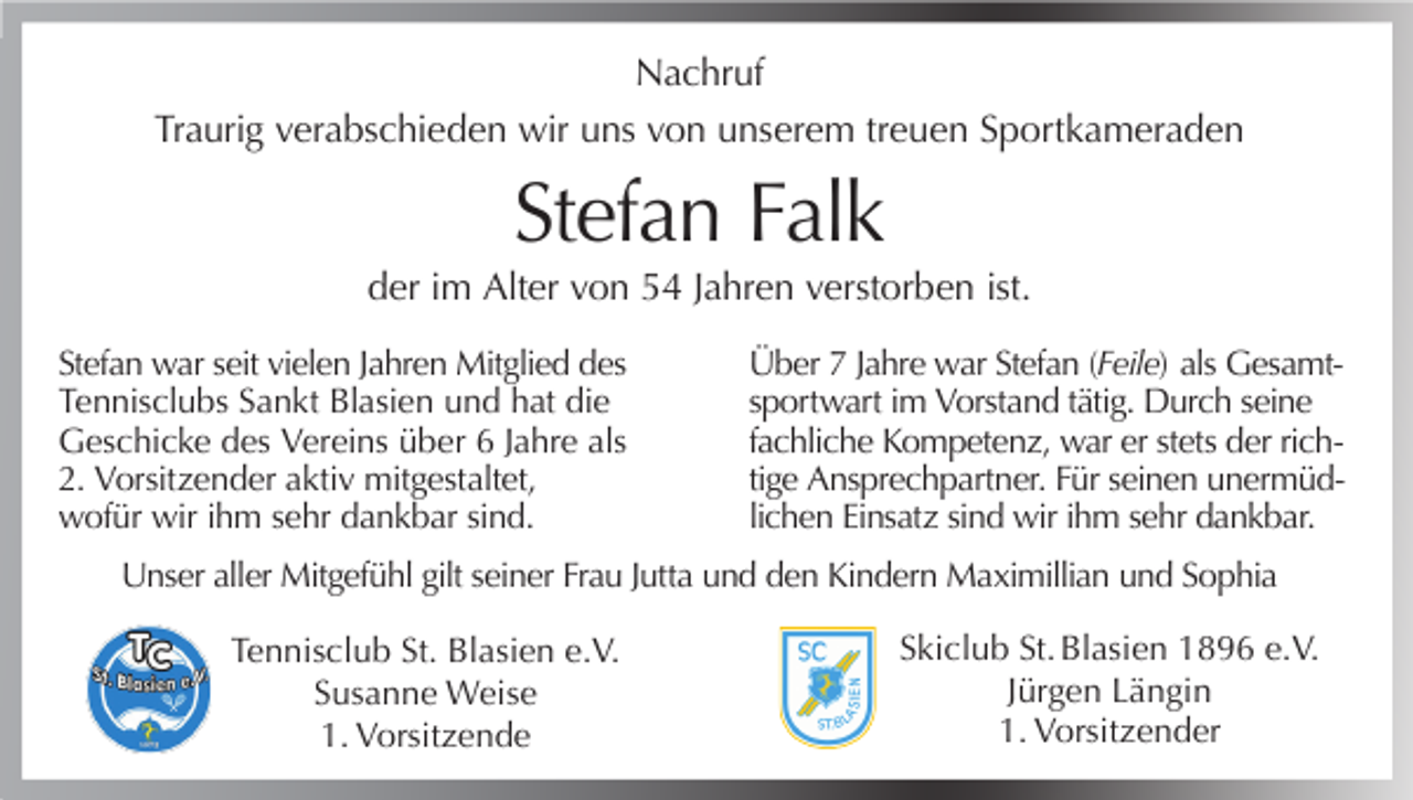 <p>Nachruf<br />Traurig verabschieden wir uns von unserem treuen Sportkameraden</p><p>Stefan Falk<br />der im Alter von 54 Jahren verstorben ist.<br />Stefan war seit vielen Jahren Mitglied des<br />Tennisclubs Sankt Blasien und hat die<br />Geschicke des Vereins über 6 Jahre als<br />2. Vorsitzender aktiv mitgestaltet,<br />wofür wir ihm sehr dankbar sind.</p><p>Über 7 Jahre war Stefan (Feile) als Gesamtsportwart im Vorstand tätig. Durch seine<br />fachliche Kompetenz, war er stets der richtige Ansprechpartner. Für seinen unermüdlichen Einsatz sind wir ihm sehr dankbar.</p><p>Unser aller Mitgefühl gilt seiner Frau Jutta und den Kindern Maximillian und Sophia<br />Tennisclub St. Blasien e.V.<br />Susanne Weise<br />1. Vorsitzende</p><p>Skiclub St. Blasien 1896 e.V.<br />Jürgen Längin<br />1. Vorsitzender</p>
