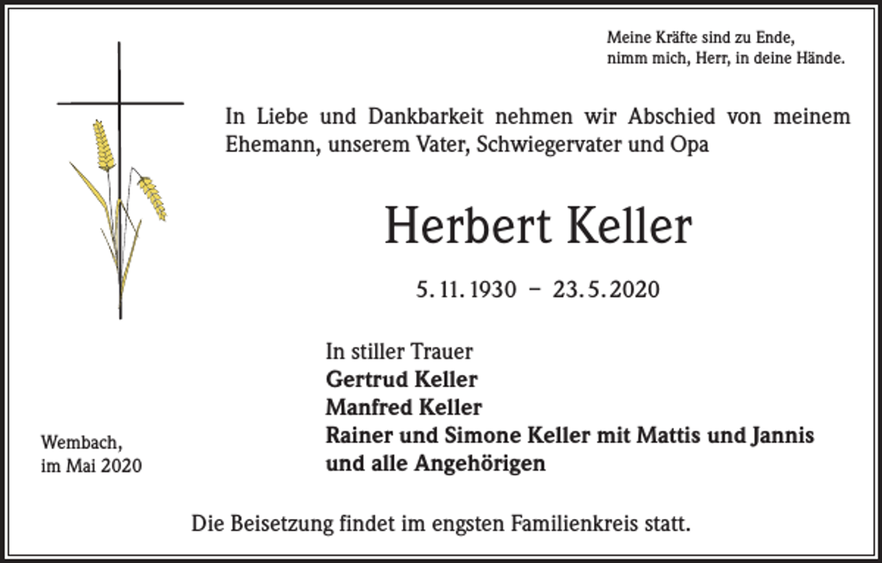 <p>Meine Kräfte sind zu Ende,<br />nimm mich, Herr, in deine Hände.</p><p>In Liebe und Dankbarkeit nehmen wir Abschied von meinem<br />­Ehemann, unserem Vater, Schwiegervater und Opa</p><p>Herbert Keller<br />5. 11. 1930 – 23. 5. 2020</p><p>Wembach,<br />im Mai 2020</p><p>In stiller Trauer<br />Gertrud Keller<br />Manfred Keller<br />Rainer und Simone Keller mit Mattis und Jannis<br />und alle Angehörigen<br />Die Beisetzung findet im engsten Familienkreis statt.</p>