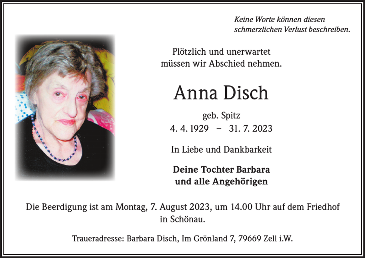 <p>Keine Worte können diesen<br />schmerzlichen Verlust beschreiben.</p><p>Plötzlich und unerwartet<br />müssen wir Abschied nehmen.</p><p>Anna Disch<br />geb. Spitz<br />4. 4. 1929 – 31. 7. 2023<br />In Liebe und Dankbarkeit<br />Deine Tochter Barbara<br />und alle Angehörigen<br />Die Beerdigung ist am Montag, 7. August 2023, um 14.00 Uhr auf dem Friedhof<br />in Schönau.<br />Traueradresse: Barbara Disch, Im Grönland 7, 79669 Zell i.W.</p>