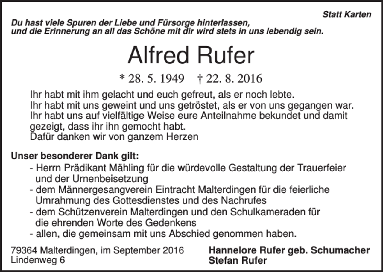 <p>Statt Karten<br />Du hast viele Spuren der Liebe und Fürsorge hinterlassen,<br />und die Erinnerung an all das Schöne mit dir wird stets in uns lebendig sein.</p><p>Alfred Rufer<br />* 28. 5. 1949</p><p>† 22. 8. 2016</p><p>Ihr habt mit ihm gelacht und euch gefreut, als er noch lebte.<br />Ihr habt mit uns geweint und uns getröstet, als er von uns gegangen war.<br />Ihr habt uns auf vielfältige Weise eure Anteilnahme bekundet und damit<br />gezeigt, dass ihr ihn gemocht habt.<br />Dafür danken wir von ganzem Herzen<br />Unser besonderer Dank gilt:</p><p>- Herrn Prädikant Mähling für die würdevolle Gestaltung der Trauerfeier<br />und der Urnenbeisetzung<br />- dem Männergesangverein Eintracht Malterdingen für die feierliche<br />Umrahmung des Gottesdienstes und des Nachrufes<br />- dem Schützenverein Malterdingen und den Schulkameraden für<br />die ehrenden Worte des Gedenkens<br />- allen, die gemeinsam mit uns Abschied genommen haben.<br />79364 Malterdingen, im September 2016<br />Lindenweg 6</p><p>Hannelore Rufer geb. Schumacher<br />Stefan Rufer</p>