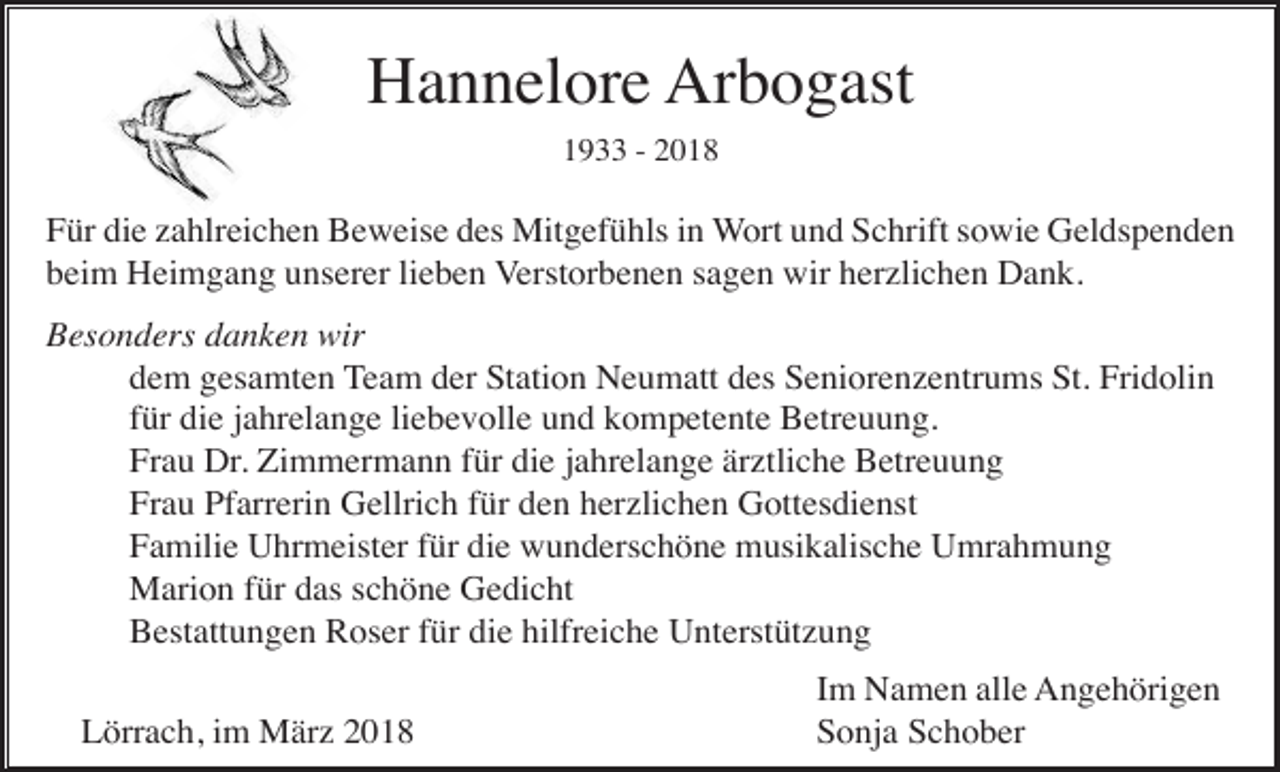 <p>Hannelore Arbogast<br />1933 - 2018</p><p>Für die zahlreichen Beweise des Mitgefühls in Wort und Schrift sowie Geldspenden<br />beim Heimgang unserer lieben Verstorbenen sagen wir herzlichen Dank.<br />Besonders danken wir<br />dem gesamten Team der Station Neumatt des Seniorenzentrums St. Fridolin<br />für die jahrelange liebevolle und kompetente Betreuung.<br />Frau Dr. Zimmermann für die jahrelange ärztliche Betreuung<br />Frau Pfarrerin Gellrich für den herzlichen Gottesdienst<br />Familie Uhrmeister für die wunderschöne musikalische Umrahmung<br />Marion für das schöne Gedicht<br />Bestattungen Roser für die hilfreiche Unterstützung<br />Lörrach, im März 2018</p><p>Im Namen alle Angehörigen<br />Sonja Schober</p>