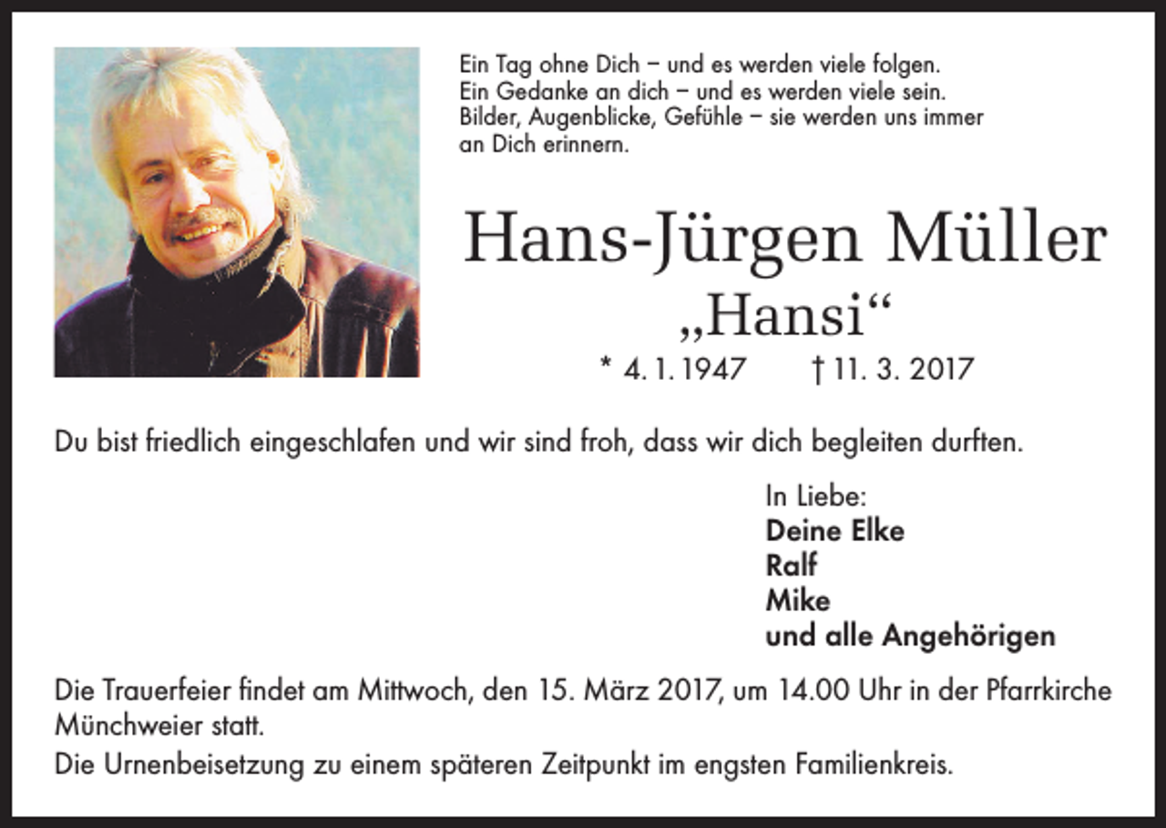 <p>Ein Tag ohne Dich – und es werden viele folgen.<br />Ein Gedanke an dich – und es werden viele sein.<br />Bilder, Augenblicke, Gefühle – sie werden uns immer<br />an Dich erinnern.</p><p>Hans-Jürgen Müller<br />„Hansi“</p><p>* 4. 1. 1947 † 11. 3. 2017<br />Du bist friedlich eingeschlafen und wir sind froh, dass wir dich begleiten durften.<br />In Liebe:<br />Deine Elke<br />Ralf<br />Mike<br />und alle Angehörigen<br />Die Trauerfeier findet am Mittwoch, den 15. März 2017, um 14.00 Uhr in der Pfarrkirche<br />Münchweier statt.<br />Die Urnenbeisetzung zu einem späteren Zeitpunkt im engsten Familienkreis.</p>