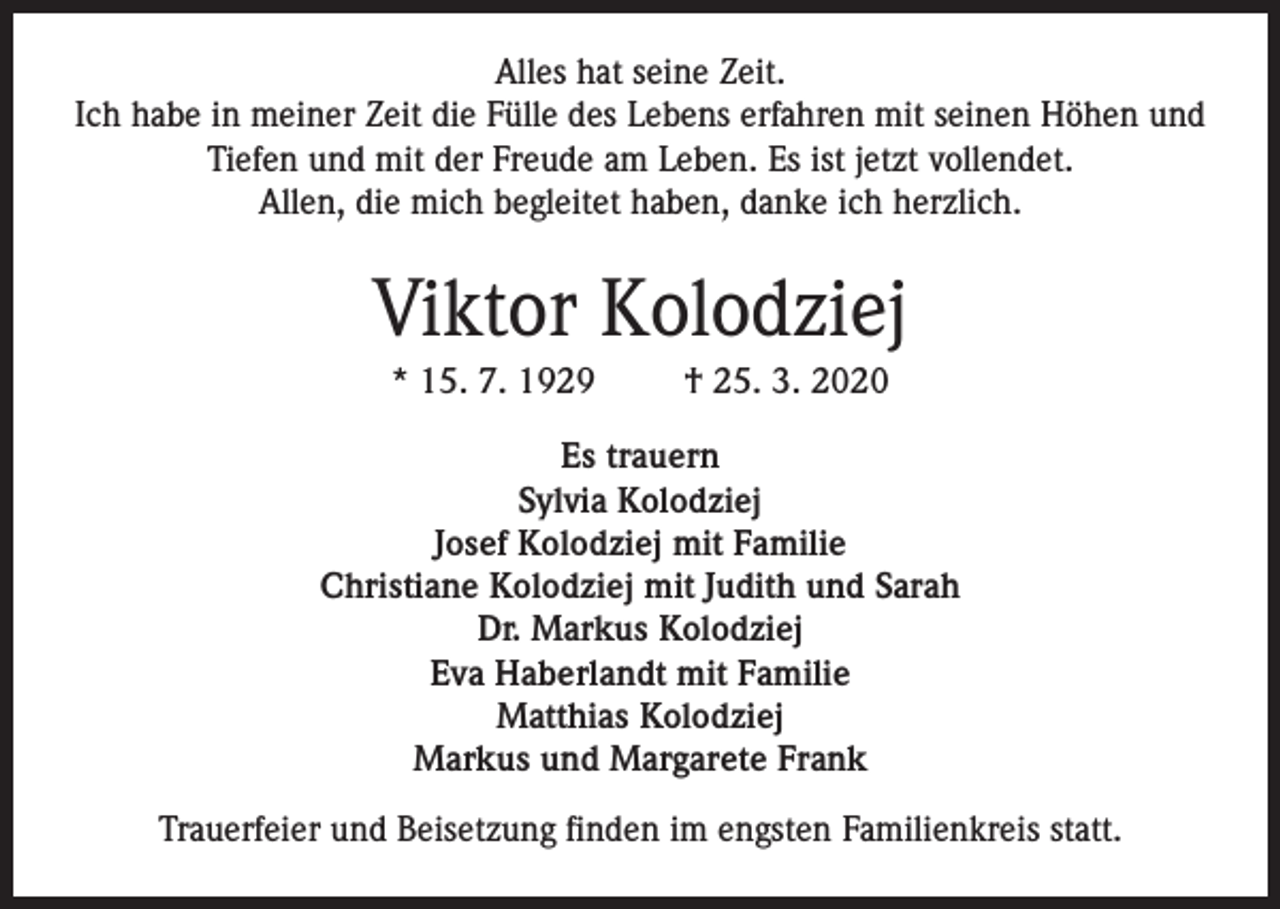 <p>Alles hat seine Zeit.<br />Ich habe in meiner Zeit die Fülle des Lebens erfahren mit seinen Höhen und<br />Tiefen und mit der Freude am Leben. Es ist jetzt vollendet.<br />Allen, die mich begleitet haben, danke ich herzlich.</p><p>Viktor Kolodziej<br />* 15. 7. 1929</p><p>† 25. 3. 2020</p><p>Es trauern<br />Sylvia Kolodziej<br />Josef Kolodziej mit Familie<br />Christiane Kolodziej mit Judith und Sarah<br />Dr. Markus Kolodziej<br />Eva Haberlandt mit Familie<br />Matthias Kolodziej<br />Markus und Margarete Frank<br />Trauerfeier und Beisetzung finden im engsten Familienkreis statt.</p>