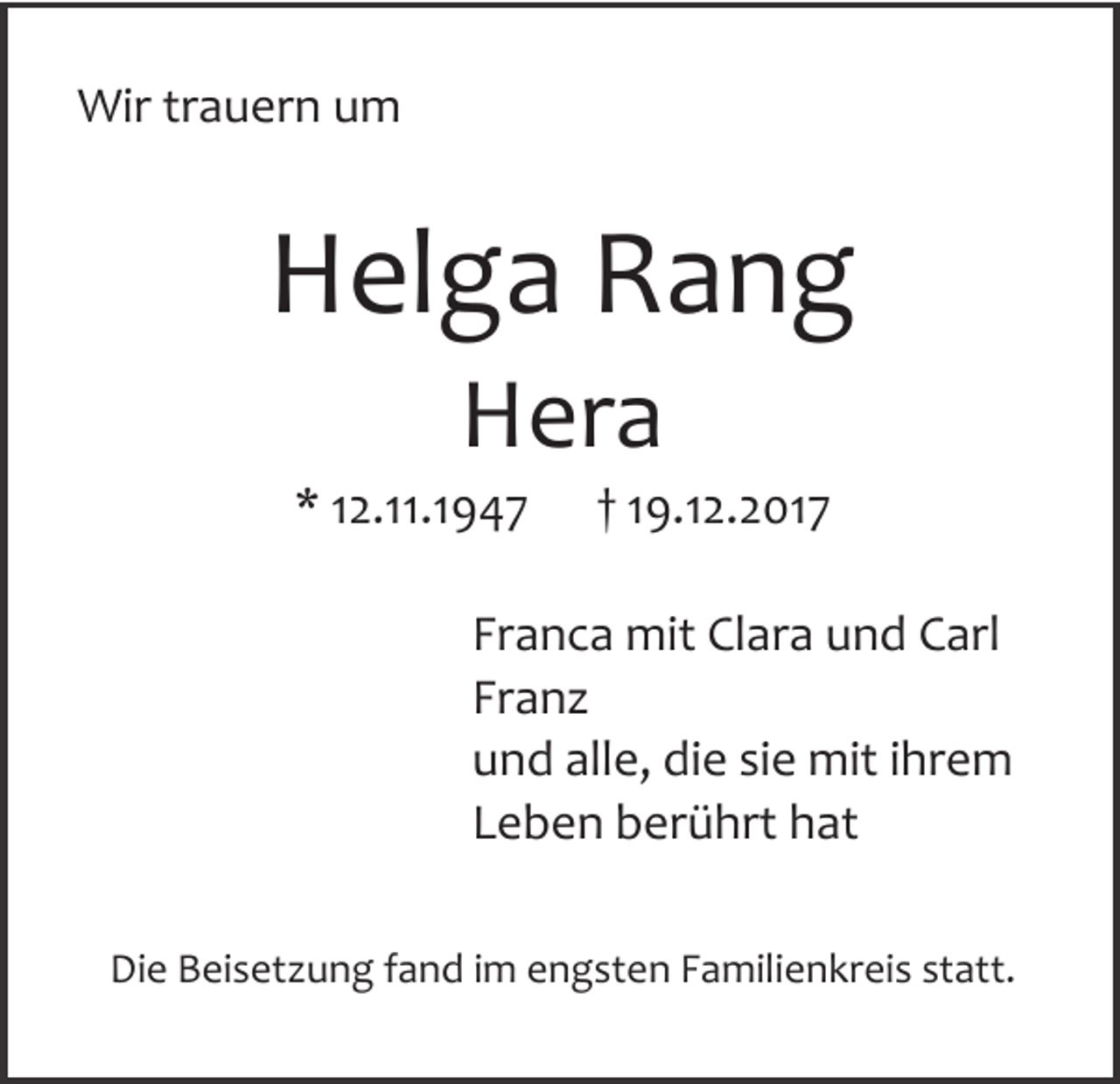 <p>WWir trauern um<br />ir tra u e rn u m</p><p>HHelga Rang<br />e lg a R a n g<br />HHera<br />e ra</p><p>* 12.11.1947<br />* 12 .11.19 4 7</p><p>† 19.12.2017<br />† 19 .12 .2 0 17</p><p>FFranca mit Clara und Carl<br />ra n c a m it C la ra u n d C a rl<br />FFranz<br />ra n z<br />uund alle, die sie mit ihrem<br />n d a lle , d ie s ie m it ih re m<br />LLeben berührt hat<br />e b e n b e rü h rt h a t<br />DDie Beisetzung fand im engsten Familienkreis statt.<br />ie B e is e tz u n g fa n d im e n g s te n F a m ilie n k re is s ta tt.</p>