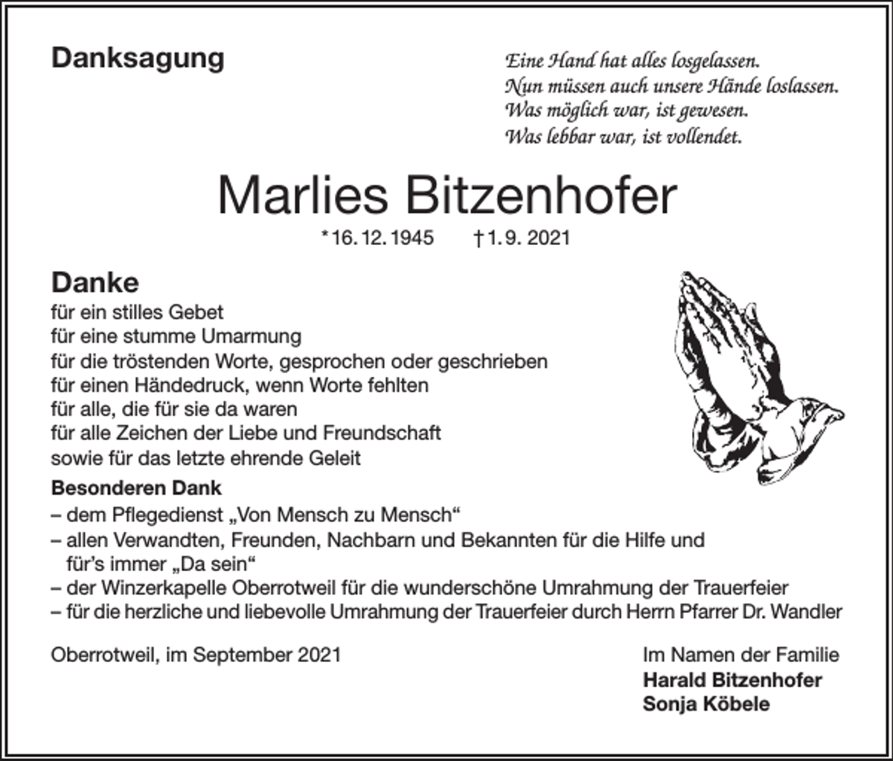 <p>Danksagung</p><p>Eine Hand hat alles losgelassen.<br />Nun müssen auch unsere Hände loslassen.<br />Was möglich war, ist gewesen.<br />Was lebbar war, ist vollendet.</p><p>Marlies Bitzenhofer<br />* 16. 12. 1945</p><p>† 1. 9. 2021</p><p>Danke<br />für ein stilles Gebet<br />für eine stumme Umarmung<br />für die tröstenden Worte, gesprochen oder geschrieben<br />für einen Händedruck, wenn Worte fehlten<br />für alle, die für sie da waren<br />für alle Zeichen der Liebe und Freundschaft<br />sowie für das letzte ehrende Geleit<br />Besonderen Dank<br />– dem Pflegedienst „Von Mensch zu Mensch“<br />– allen Verwandten, Freunden, Nachbarn und Bekannten für die Hilfe und<br />für’s immer „Da sein“<br />– der Winzerkapelle Oberrotweil für die wunderschöne Umrahmung der Trauerfeier<br />– für die herzliche und liebevolle Umrahmung der Trauerfeier durch Herrn Pfarrer Dr. Wandler<br />Oberrotweil, im September 2021</p><p>Im Namen der Familie<br />Harald Bitzenhofer<br />Sonja Köbele</p>