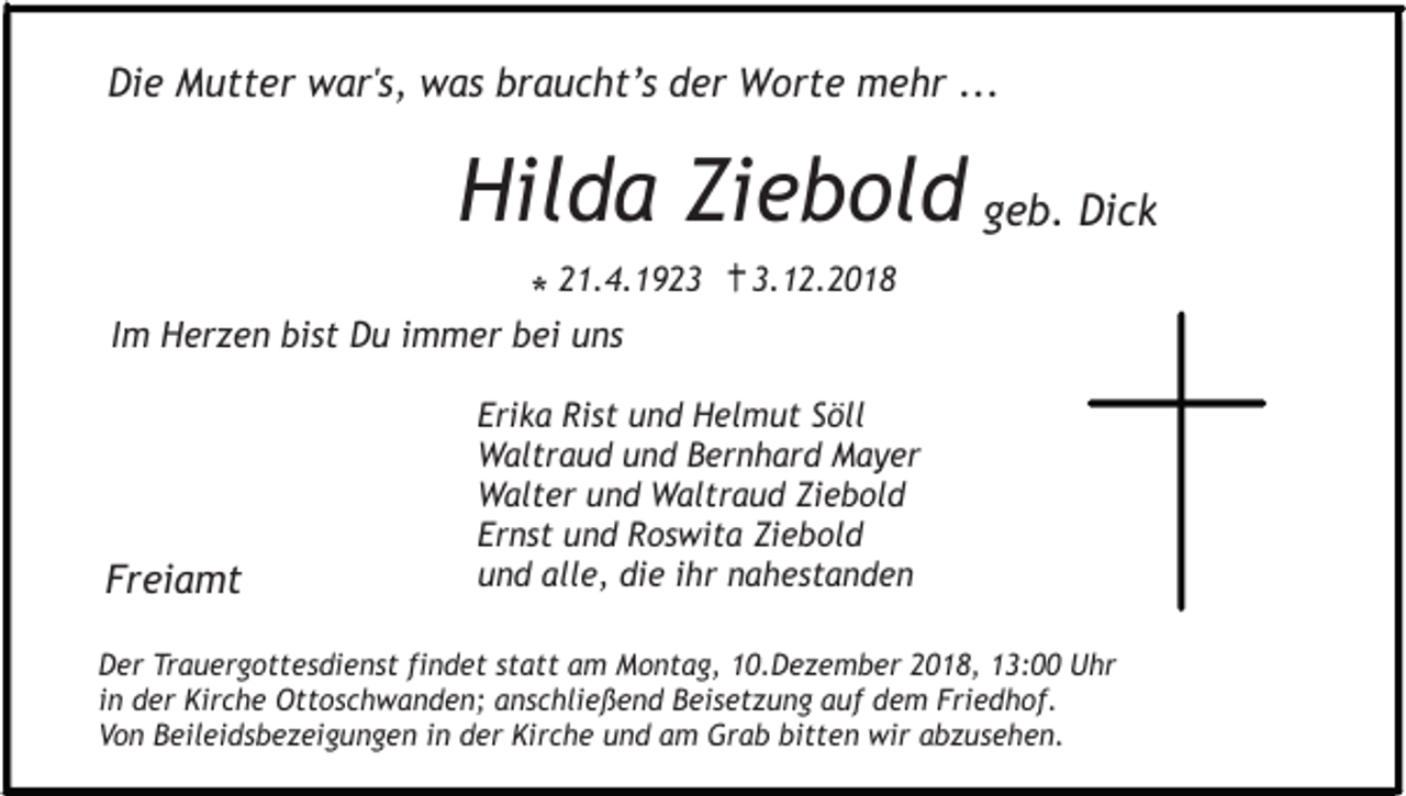 <p>Die Mutter war's, was braucht’s der Worte mehr ...</p><p>Hilda Ziebold geb. Dick<br />* 21.4.192.12.2018</p><p>Im Herzen bist Du immer bei uns</p><p>Freiamt</p><p>Erika Rist und Helmut Söll<br />Waltraud und Bernhard Mayer<br />Walter und Waltraud Ziebold<br />Ernst und Roswita Ziebold<br />und alle, die ihr nahestanden</p><p>Der Trauergottesdienst findet statt am Montag, 10.Dezember 2018, 13:00 Uhr<br />in der Kirche Ottoschwanden; anschließend Beisetzung auf dem Friedhof.<br />Von Beileidsbezeigungen in der Kirche und am Grab bitten wir abzusehen.</p>