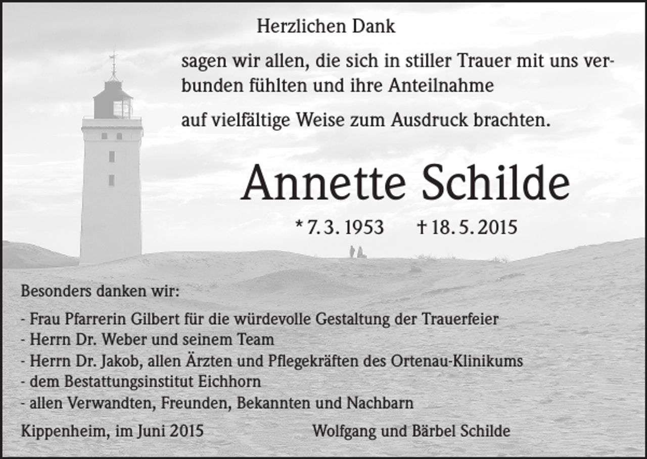 <p>Herzlichen Dank<br />sagen wir allen, die sich in stiller Trauer mit uns verbunden fühlten und ihre Anteilnahme<br />auf vielfältige Weise zum Ausdruck brachten.</p><p>Annette Schilde<br />* 7. 3. 1953</p><p>† 18. 5. 2015</p><p>Besonders danken wir:<br />- Frau Pfarrerin Gilbert für die würdevolle Gestaltung der Trauerfeier<br />- Herrn Dr. Weber und seinem Team<br />- Herrn Dr. Jakob, allen Ärzten und Pflegekräften des Ortenau-Klinikums<br />- dem Bestattungsinstitut Eichhorn<br />- allen Verwandten, Freunden, Bekannten und Nachbarn<br />Kippenheim, im Juni 2015</p><p>Wolfgang und Bärbel Schilde</p>