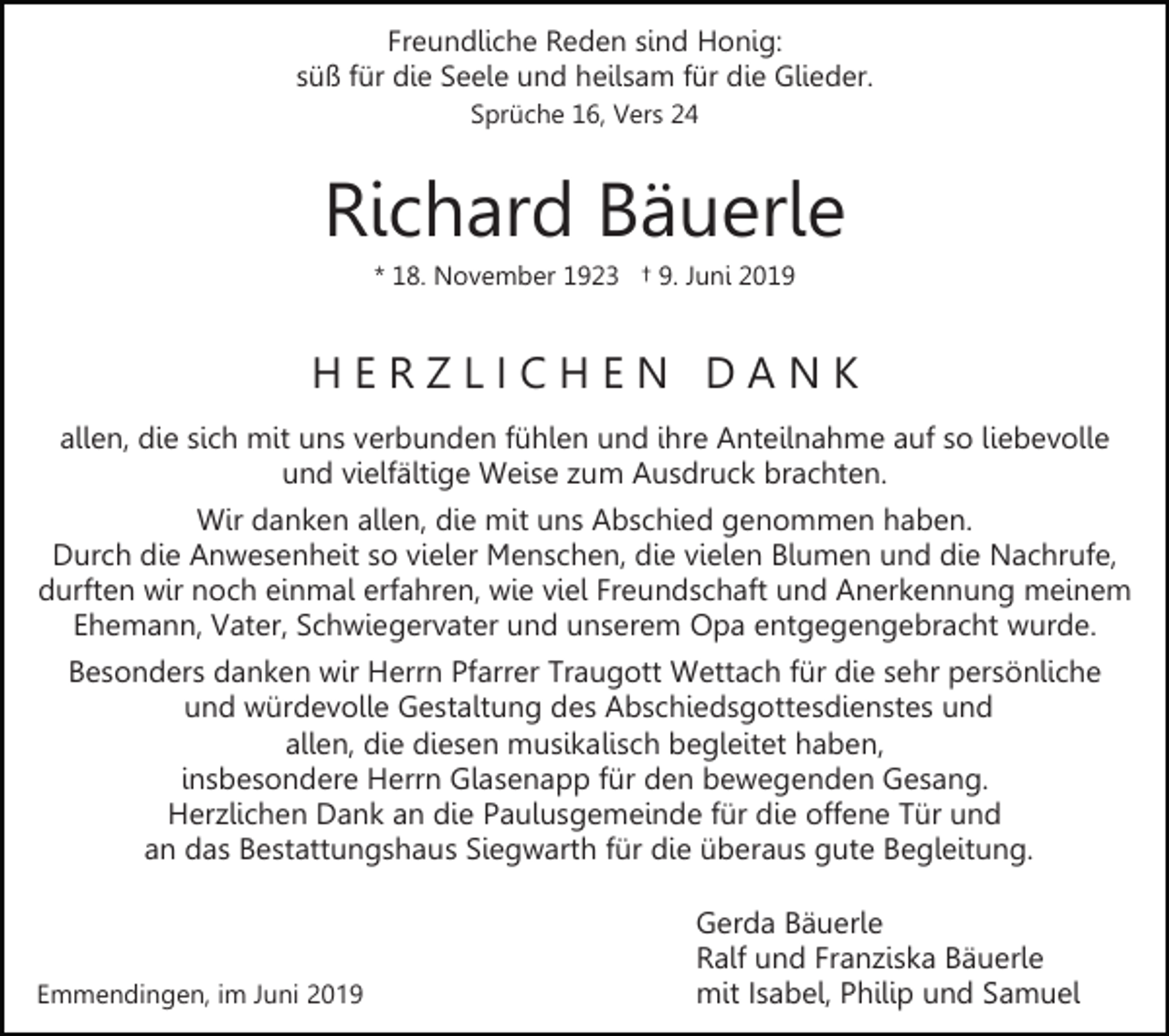 <p>Freundliche Reden sind Honig:<br />süß für die Seele und heilsam für die Glieder.<br />Sprüche 16, Vers 24</p><p>Richard Bäuerle<br />* 18. November 1923 † 9. Juni 2019</p><p>HERZLICHEN DANK<br />allen, die sich mit uns verbunden fühlen und ihre Anteilnahme auf so liebevolle<br />und vielfältige Weise zum Ausdruck brachten.<br />Wir danken allen, die mit uns Abschied genommen haben.<br />Durch die Anwesenheit so vieler Menschen, die vielen Blumen und die Nachrufe,<br />durften wir noch einmal erfahren, wie viel Freundschaft und Anerkennung meinem<br />Ehemann, Vater, Schwiegervater und unserem Opa entgegengebracht wurde.<br />Besonders danken wir Herrn Pfarrer Traugott Wettach für die sehr persönliche<br />und würdevolle Gestaltung des Abschiedsgottesdienstes und<br />allen, die diesen musikalisch begleitet haben,<br />insbesondere Herrn Glasenapp für den bewegenden Gesang.<br />Herzlichen Dank an die Paulusgemeinde für die offene Tür und<br />an das Bestattungshaus Siegwarth für die überaus gute Begleitung.</p><p>Emmendingen, im Juni 2019</p><p>Gerda Bäuerle<br />Ralf und Franziska Bäuerle<br />mit Isabel, Philip und Samuel</p>