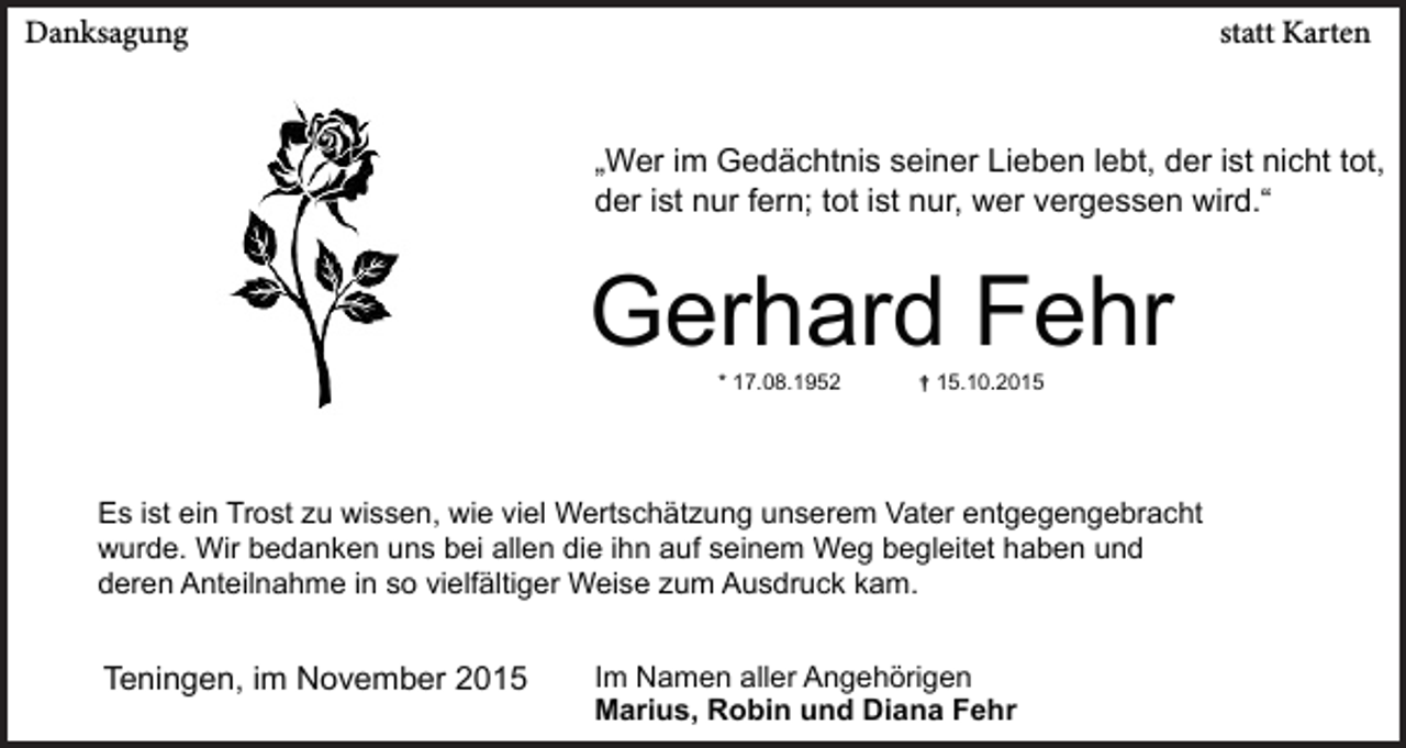 <p>Danksagung</p><p>statt Karten</p><p>„Wer im Gedächtnis seiner Lieben lebt, der ist nicht tot,<br />der ist nur fern; tot ist nur, wer vergessen wird.“</p><p>Gerhard Fehr<br />* 17.08.1952</p><p>† 15.10.2015</p><p>Es ist ein Trost zu wissen, wie viel Wertschätzung unserem Vater entgegengebracht<br />wurde. Wir bedanken uns bei allen die ihn auf seinem Weg begleitet haben und<br />deren Anteilnahme in so vielfältiger Weise zum Ausdruck kam.</p><p>Teningen, im November 2015</p><p>Im Namen aller Angehörigen<br />Marius, Robin und Diana Fehr</p>