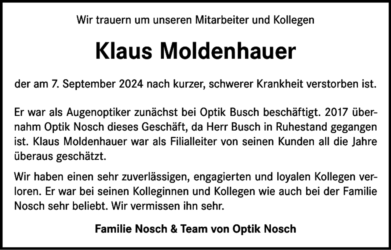 <p>Wir trauern um unseren Mitarbeiter und Kollegen</p><p>Klaus Moldenhauer<br />der am 7. September 2024 nach kurzer, schwerer Krankheit verstorben ist.<br />Er war als Augenoptiker zunächst bei Optik Busch beschäftigt. 2017 übernahm Optik Nosch dieses Geschäft, da Herr Busch in Ruhestand gegangen<br />ist. Klaus Moldenhauer war als Filialleiter von seinen Kunden all die Jahre<br />überaus geschätzt.<br />Wir haben einen sehr zuverlässigen, engagierten und loyalen Kollegen verloren. Er war bei seinen Kolleginnen und Kollegen wie auch bei der Familie<br />Nosch sehr beliebt. Wir vermissen ihn sehr.<br />Familie Nosch &amp; Team von Optik Nosch</p>