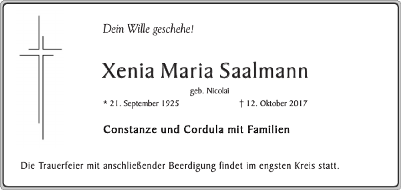 <p>Dein Wille geschehe!</p><p>Xenia Maria Saalmann<br />* 21. September 1925</p><p>geb. Nicolai</p><p>12. Oktober 2017</p><p>Constanze und Cordula mit Familien<br />Die Trauerfeier mit anschließender Beerdigung findet im engsten Kreis statt.</p>
