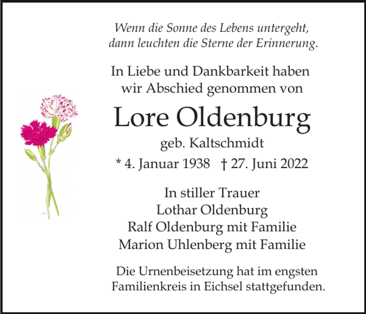 <p>Wenn die Sonne des Lebens untergeht,<br />dann leuchten die Sterne der Erinnerung.</p><p>In Liebe und Dankbarkeit haben<br />wir Abschied genommen von</p><p>Lore Oldenburg<br />geb. Kaltschmidt<br />* 4. Januar 1938 † 27. Juni 2022<br />In stiller Trauer<br />Lothar Oldenburg<br />Ralf Oldenburg mit Familie<br />Marion Uhlenberg mit Familie<br />Die Urnenbeisetzung hat im engsten<br />Familienkreis in Eichsel stattgefunden.</p>