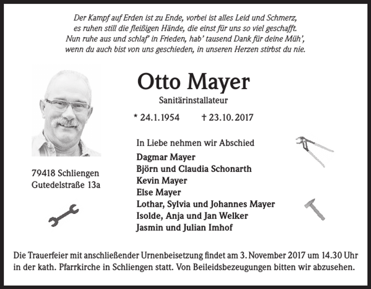<p>DDer<br />er KKampf<br />a m pf aauf<br />uf ErErden<br />d e n ist<br />istzzu<br />u EEnde,<br />n d e, vvorbei<br />or b ei ist<br />istall<br />alles<br />es LLeid<br />ei d uund<br />n d SSchmerz,<br />c h m er z,<br />es rruhen<br />u h e n still<br />di e fleißigen<br />ﬂ ei ßi g e n Hände,<br />H ä n d e, die<br />di e ei<br />nst ffür<br />ür uns<br />u ns ssoo viviel<br />el ggeschafft.<br />es c h afft.<br />es<br />still die<br />einst<br />N u n r ruhe<br />u h e aaus<br />us uund<br />n d sschlaf’<br />c hl af’ i in<br />n Fri<br />e d e n, hhab’<br />a b’ t tausend<br />a us e n d DDank<br />a n k f für<br />ür ddeine<br />ei n e Müh’,<br />M ü h’,<br />Nun<br />Frieden,<br />w e n n ddu<br />u aauch<br />u c h bist<br />o n uuns<br />ns ggeschieden,<br />es c hi e d e n, i in<br />n uunseren<br />ns er e n HHerzen<br />er z e n stir<br />bst ddu<br />u ninie.<br />e.<br />wenn<br />bistvvon<br />stirbst</p><p>Otto<br />Ott<br />o Mayer<br />M a y er<br />S a nit äri nst all at e ur<br />Sanitärinstallateur</p><p>** 24.1.1954<br />2 4. 1. 1 9 5 4</p><p>7 9 4 1 8 SSchliengen<br />79418<br />c hli e n g e n<br />GGutedelstraße<br />ut e d elstr a ß e 113a<br />3a</p><p>†† 23.10. 2017<br />2 3. 1 0. 2 0 1 7</p><p>I n Liebe<br />In<br />Li e b e nehmen<br />n e h m e n wir<br />wir Abschied<br />A bs c hi e d<br />DDagmar<br />a g m ar Mayer<br />M a y er<br />Bj<br />ör n uund<br />n d Claudia<br />Cl a u di a SSchonarth<br />c h o n art h<br />Björn<br />KKevin<br />e vi n Mayer<br />M a y er<br />Else<br />Els<br />e Mayer<br />M a y er<br />LLothar,<br />ot h ar, SSylvia<br />yl vi a uund<br />n d JJohannes<br />o h a n n es Mayer<br />M a y er<br />Is<br />ol d e, Anja<br />A nj a und<br />u n d JJan<br />a n Welker<br />W el k er<br />Isolde,<br />JJasmin<br />as mi n und<br />u n d JJulian<br />uli a n Imhof<br />I m h of</p><p>Di e TrTrauerfeier<br />Die<br />a u erf ei er mit<br />mit aanschließender<br />ns c hli e ß e n d er Ur<br />Urnenbeisetzung<br />n e n b eis et z u n g ﬁfindet<br />n d et aam<br />m 3.3. November<br />N o v e m b er 22017<br />0 1 7 uum<br />m 114.30 Uhr<br />4. 3 0 U hr<br />iinn der<br />d er kath.<br />k at h. Pfarrkirche<br />Pf arr kir c h e iinn Schliengen<br />S c hli e n g e n statt.<br />st att. Von<br />V o n Beileidsbezeugungen<br />B eil ei ds b e z e u g u n g e n bitten<br />bitt e n wir<br />wir abzusehen.<br />a b z us e h e n.</p>