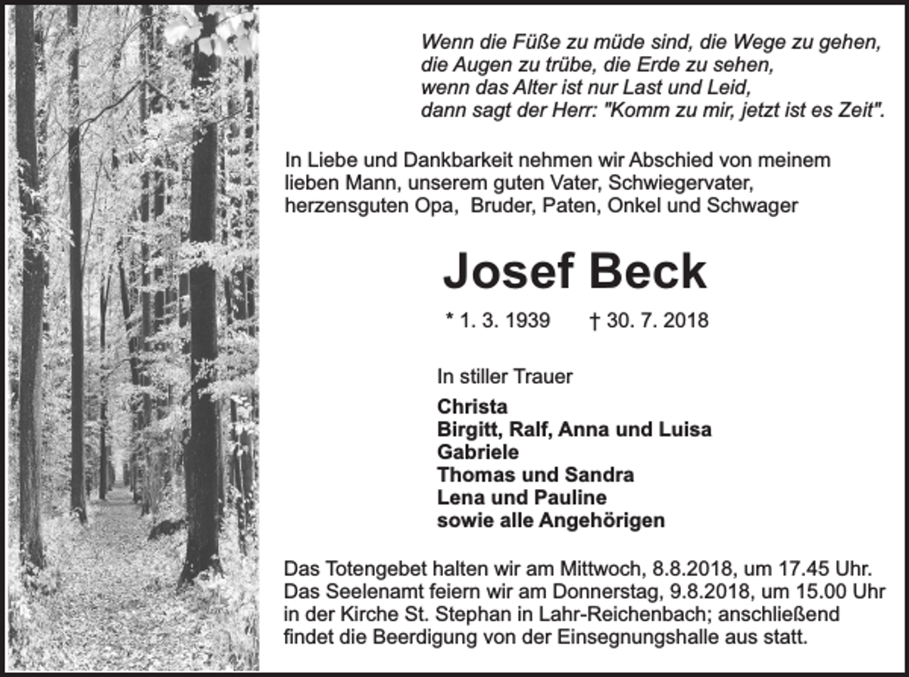 <p>Wenn die Füße zu müde sind, die Wege zu gehen,<br />die Augen zu trübe, die Erde zu sehen,<br />wenn das Alter ist nur Last und Leid,<br />dann sagt der Herr: "Komm zu mir, jetzt ist es Zeit".<br />In Liebe und Dankbarkeit nehmen wir Abschied von meinem<br />lieben Mann, unserem guten Vater, Schwiegervater,<br />herzensguten Opa, Bruder, Paten, Onkel und Schwager</p><p>Josef Beck<br />* 1. 3. 1939</p><p>† 30. 7. 2018</p><p>In stiller Trauer<br />Christa<br />Birgitt, Ralf, Anna und Luisa<br />Gabriele<br />Thomas und Sandra<br />Lena und Pauline<br />sowie alle Angehörigen<br />Das Totengebet halten wir am Mittwoch, 8.8.2018, um 17.45 Uhr.<br />Das Seelenamt feiern wir am Donnerstag, 9.8.2018, um 15.00 Uhr<br />in der Kirche St. Stephan in Lahr-Reichenbach; anschließend<br />findet die Beerdigung von der Einsegnungshalle aus statt.</p>