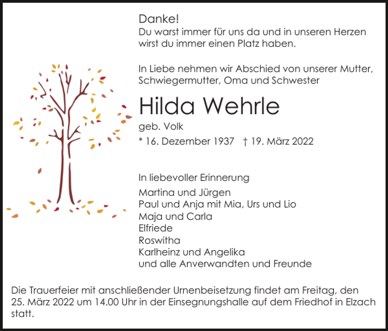 <p>Danke!<br />Du warst immer für uns da und in unseren Herzen<br />wirst du immer einen Platz haben.<br />In Liebe nehmen wir Abschied von unserer Mutter,<br />Schwiegermutter, Oma und Schwester</p><p>Hilda Wehrle<br />geb. Volk<br />* 16. Dezember 1937 † 19. März 2022</p><p>In liebevoller Erinnerung<br />Martina und Jürgen<br />Paul und Anja mit Mia, Urs und Lio<br />Maja und Carla<br />Elfriede<br />Roswitha<br />Karlheinz und Angelika<br />und alle Anverwandten und Freunde<br />Die Trauerfeier mit anschließender Urnenbeisetzung findet am Freitag, den<br />25. März 2022 um 14.00 Uhr in der Einsegnungshalle auf dem Friedhof in Elzach<br />statt.</p>