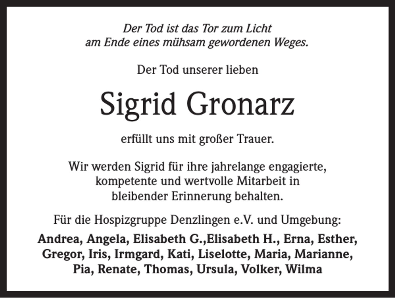 <p>Der Tod ist das Tor zum Licht<br />am Ende eines mühsam gewordenen Weges.</p><p>Der Tod unserer lieben</p><p>Sigrid Gronarz<br />erfüllt uns mit großer Trauer.<br />Wir werden Sigrid für ihre jahrelange engagierte,<br />kompetente und wertvolle Mitarbeit in<br />bleibender Erinnerung behalten.<br />Für die Hospizgruppe Denzlingen e.V. und Umgebung:<br />Andrea, Angela, Elisabeth G.,Elisabeth H., Erna, Esther,<br />Gregor, Iris, Irmgard, Kati, Liselotte, Maria, Marianne,<br />Pia, Renate, Thomas, Ursula, Volker, Wilma</p>