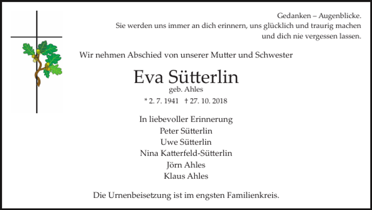 <p>Gedanken – Augenblicke.<br />Sie werden uns immer an dich erinnern, uns glücklich und traurig machen<br />und dich nie vergessen lassen.</p><p>Wir nehmen Abschied von unserer Mu�er und Schwester</p><p>Eva Sü�erlin<br />geb. Ahles</p><p>* 2. 7. 1941 † 27. 10. 2018</p><p>In liebevoller Erinnerung<br />Peter Sü�erlin<br />Uwe Sü�erlin<br />Nina Ka�erfeld­Sü�erlin<br />Jörn Ahles<br />Klaus Ahles<br />Die Urnenbeise�ung ist im engsten Familienkreis.</p>