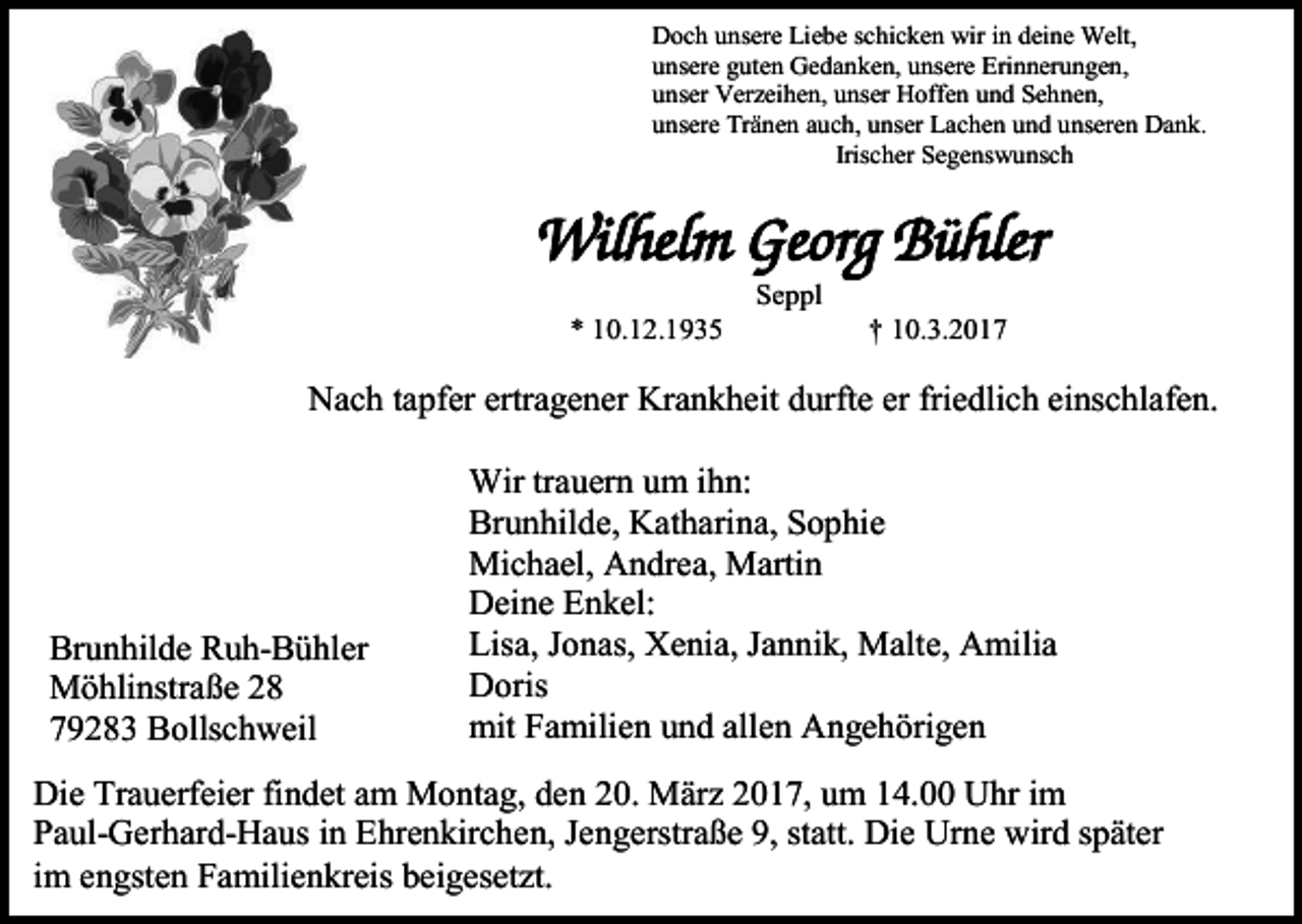 <p>Doch unsere Liebe schicken wir in deine Welt,<br />unsere guten Gedanken, unsere Erinnerungen,<br />unser Verzeihen, unser Hoffen und Sehnen,<br />unsere Tränen auch, unser Lachen und unseren Dank.<br />Irischer Segenswunsch</p><p>Wilhelm Georg Bühler<br />Seppl<br />* 10.12.1935</p><p>† 10.3.2017</p><p>Nach tapfer ertragener Krankheit durfte er friedlich einschlafen.</p><p>Brunhilde Ruh-Bühler<br />Möhlinstraße 28<br />79283 Bollschweil</p><p>Wir trauern um ihn:<br />Brunhilde, Katharina, Sophie<br />Michael, Andrea, Martin<br />Deine Enkel:<br />Lisa, Jonas, Xenia, Jannik, Malte, Amilia<br />Doris<br />mit Familien und allen Angehörigen</p><p>Die Trauerfeier findet am Montag, den 20. März 2017, um 14.00 Uhr im<br />Paul-Gerhard-Haus in Ehrenkirchen, Jengerstraße 9, statt. Die Urne wird später<br />im engsten Familienkreis beigesetzt.</p>