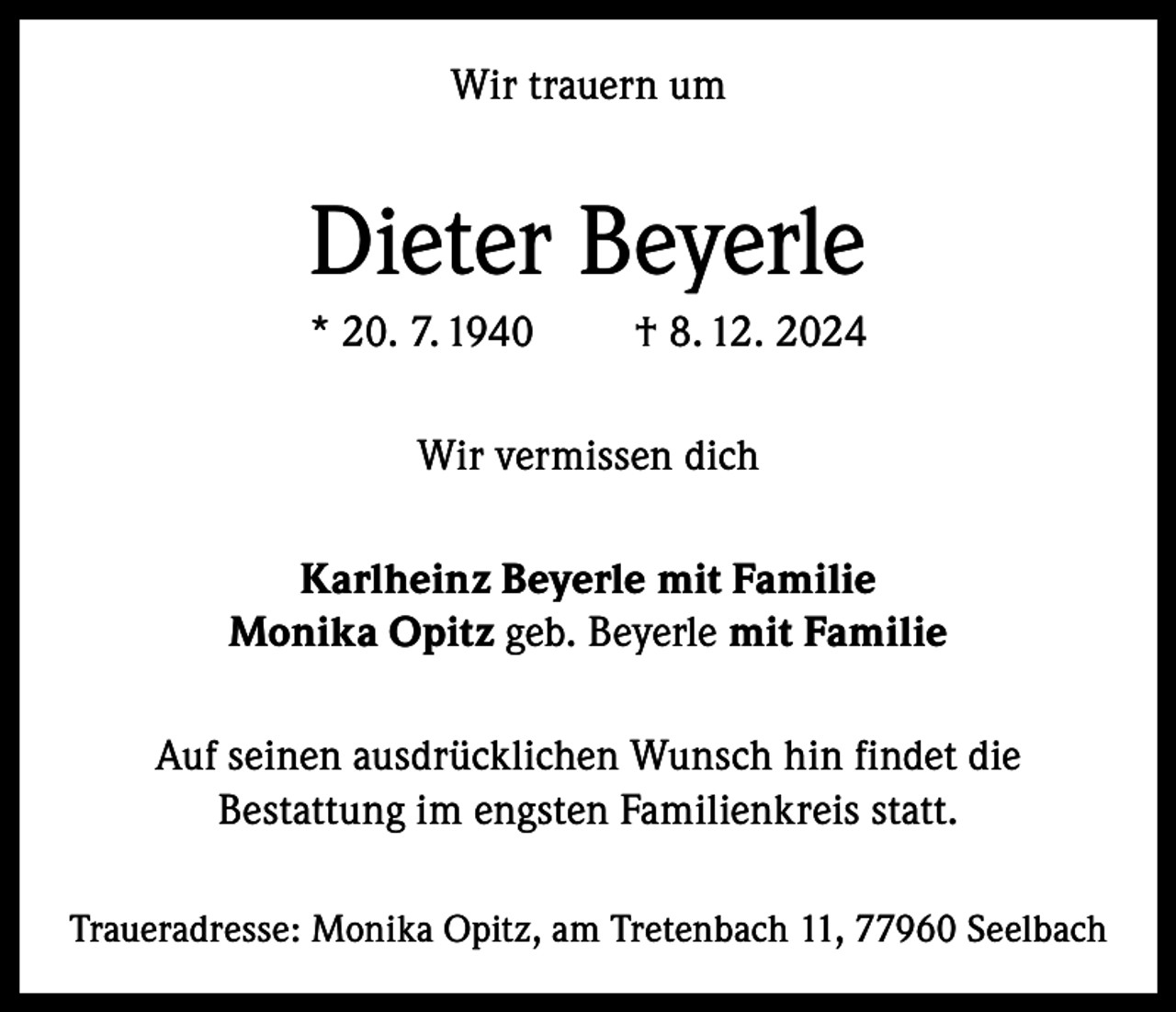 <p>Wir trauern um</p><p>Dieter Beyerle<br />* 20. 7. 1940</p><p>† 8. 12. 2024</p><p>Wir vermissen dich<br />Karlheinz Beyerle mit Familie<br />Monika Opitz geb. Beyerle mit Familie<br />Auf seinen ausdrücklichen Wunsch hin findet die<br />Bestattung im engsten Familienkreis statt.<br />Traueradresse: Monika Opitz, am Tretenbach 11, 77960 Seelbach</p>