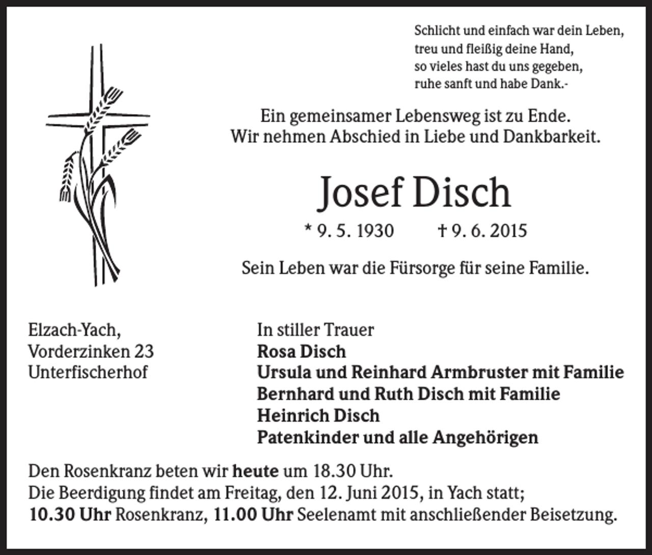 <p>Schlicht und einfach war dein Leben,<br />treu und fleißig deine Hand,<br />so vieles hast du uns gegeben,<br />ruhe sanft und habe Dank.-</p><p>Ein gemeinsamer Lebensweg ist zu Ende.<br />Wir nehmen Abschied in Liebe und Dankbarkeit.</p><p>Josef Disch<br />* 9. 5. 1930</p><p>† 9. 6. 2015</p><p>Sein Leben war die Fürsorge für seine Familie.<br />Elzach-Yach,<br />Vorderzinken 23<br />Unterfischerhof</p><p>In stiller Trauer<br />Rosa Disch<br />Ursula und Reinhard Armbruster mit Familie<br />Bernhard und Ruth Disch mit Familie<br />Heinrich Disch<br />Patenkinder und alle Angehörigen</p><p>Den Rosenkranz beten wir heute um 18.30 Uhr.<br />Die Beerdigung findet am Freitag, den 12. Juni 2015, in Yach statt;<br />10.30 Uhr Rosenkranz, 11.00 Uhr Seelenamt mit anschließender Beisetzung.</p>
