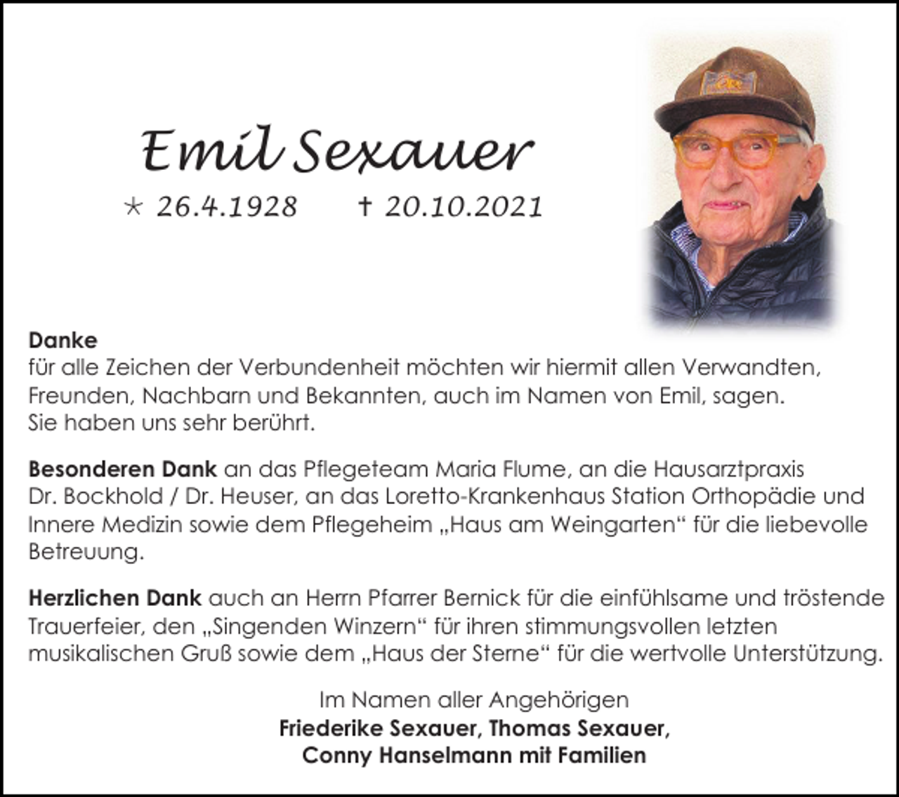 <p>Emil Sexauer<br /> 26.4.1928</p><p> 20.10.2021</p><p>Danke<br />für alle Zeichen der Verbundenheit möchten wir hiermit allen Verwandten,<br />Freunden, Nachbarn und Bekannten, auch im Namen von Emil, sagen.<br />Sie haben uns sehr berührt.<br />Besonderen Dank an das Pflegeteam Maria Flume, an die Hausarztpraxis<br />Dr. Bockhold / Dr. Heuser, an das Loretto-Krankenhaus Station Orthopädie und<br />Innere Medizin sowie dem Pflegeheim „Haus am Weingarten“ für die liebevolle<br />Betreuung.<br />Herzlichen Dank auch an Herrn Pfarrer Bernick für die einfühlsame und tröstende<br />Trauerfeier, den „Singenden Winzern“ für ihren stimmungsvollen letzten<br />musikalischen Gruß sowie dem „Haus der Sterne“ für die wertvolle Unterstützung.<br />Im Namen aller Angehörigen<br />Friederike Sexauer, Thomas Sexauer,<br />Conny Hanselmann mit Familien</p>