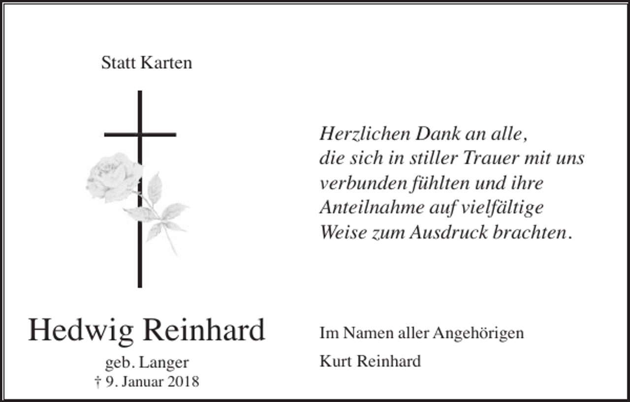 <p>Statt Karten</p><p>Herzlichen Dank an alle,<br />die sich in stiller Trauer mit uns<br />verbunden fühlten und ihre<br />Anteilnahme auf vielfältige<br />Weise zum Ausdruck brachten.</p><p>Hedwig Reinhard<br />geb. Langer<br />† 9. Januar 2018</p><p>Im Namen aller Angehörigen<br />Kurt Reinhard</p>