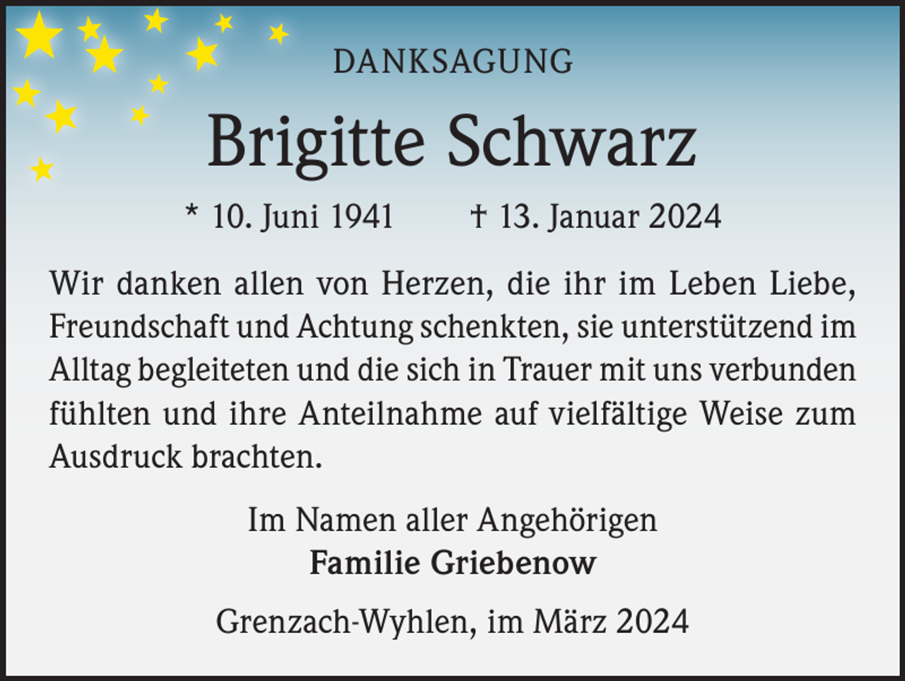 <p>DANKSAGUNG</p><p>Brigitte Schwarz<br />* 10. Juni 1941 † 13. Januar 2024<br />Wir danken allen von Herzen, die ihr im Leben Liebe,<br />Freundschaft und Achtung schenkten, sie unterstützend im<br />Alltag begleiteten und die sich in Trauer mit uns verbunden<br />fühlten und ihre Anteilnahme auf vielfältige Weise zum<br />Ausdruck brachten.<br />Im Namen aller Angehörigen<br />Familie Griebenow<br />Grenzach-Wyhlen, im März 2024</p>