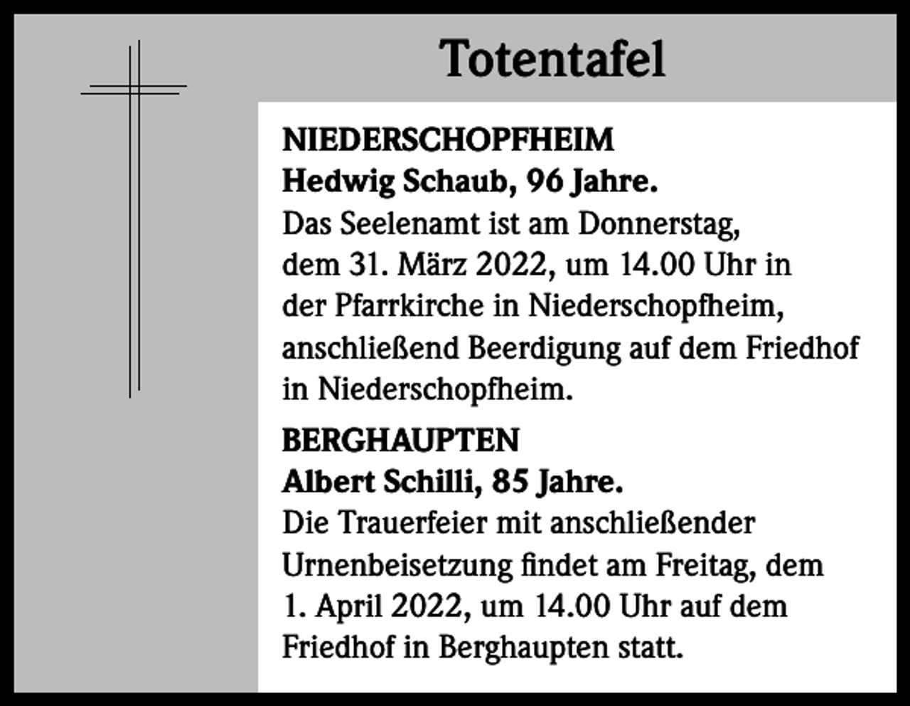 <p>Totentafel<br />Totentafel<br />NIEDERSCHOPFHEIM<br />Hedwig Schaub, 96 Jahre.<br />Das Seelenamt ist am Donnerstag,<br />dem 31. März 2022, um 14.00 Uhr in<br />der ­Pfarrkirche in Niederschopfheim,<br />anschließend Beerdigung auf dem Friedhof<br />in Niederschopfheim.<br />BERGHAUPTEN<br />Albert Schilli, 85 Jahre.<br />Die Trauerfeier mit anschließender<br />­Urnenbeisetzung findet am Freitag, dem<br />1. April 2022, um 14.00 Uhr auf dem<br />Friedhof in Berghaupten statt.</p>