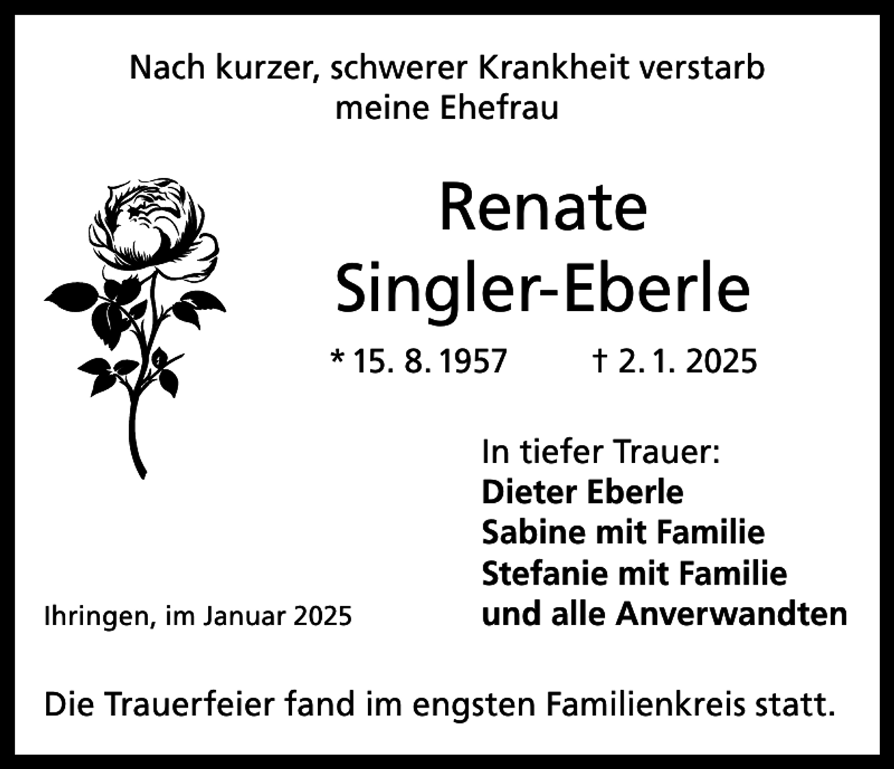 <p>Nach kurzer, schwerer Krankheit verstarb<br />meine Ehefrau</p><p>Renate<br />Singler-Eberle<br />* 15. 8. 1957</p><p>Ihringen, im Januar 2025</p><p>† 2. 1. 2025</p><p>In tiefer Trauer:<br />Dieter Eberle<br />Sabine mit Familie<br />Stefanie mit Familie<br />und alle Anverwandten</p><p>Die Trauerfeier fand im engsten Familienkreis statt.</p>