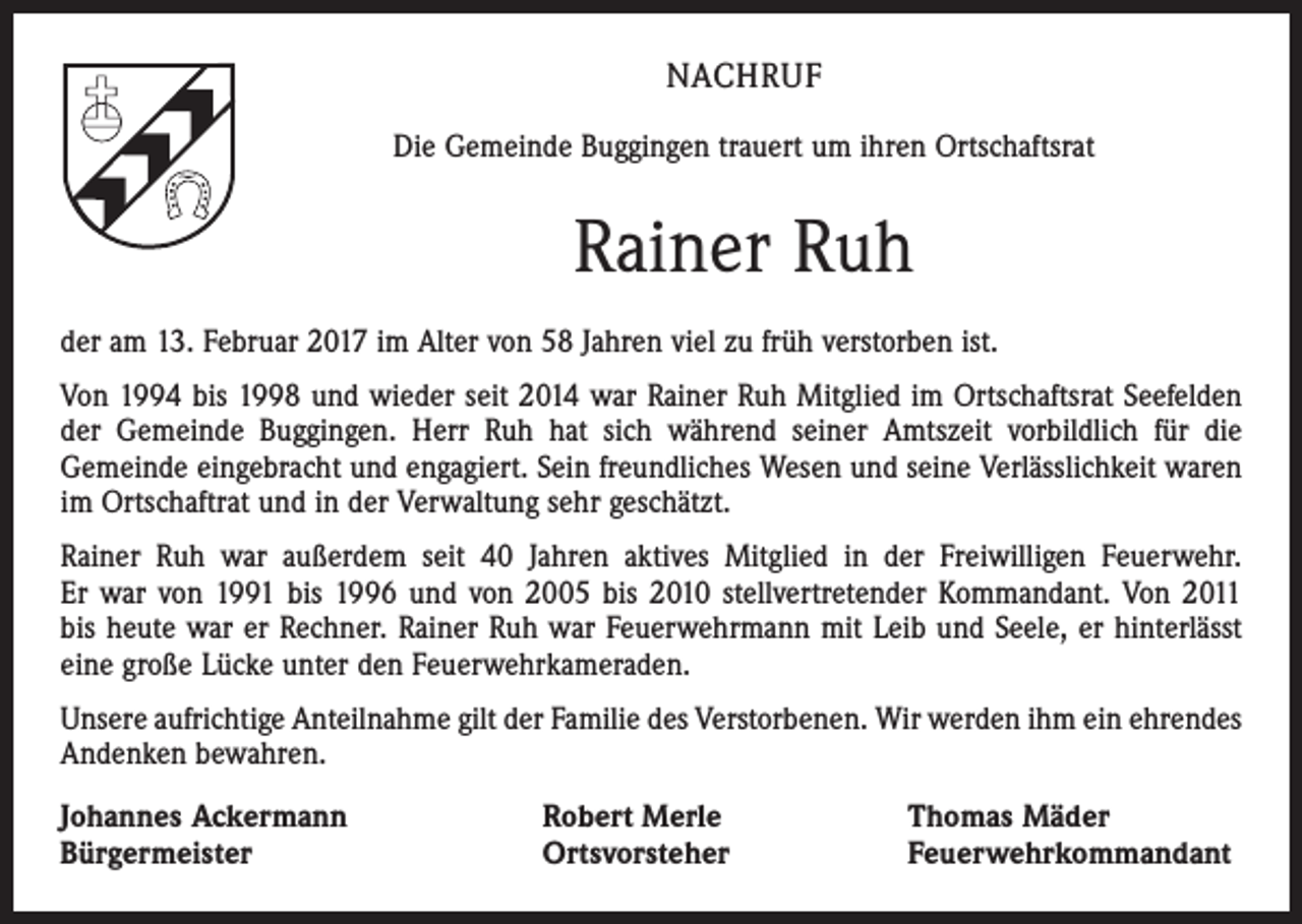 <p>NACHRUF<br />Die Gemeinde Buggingen trauert um ihren Ortschaftsrat</p><p>Rainer Ruh<br />der am 13. Februar 2017 im Alter von 58 Jahren viel zu früh verstorben ist.<br />Von 1994 bis 1998 und wieder seit 2014 war Rainer Ruh Mitglied im Ortschaftsrat Seefelden<br />der Gemeinde Buggingen. Herr Ruh hat sich während seiner Amtszeit vorbildlich für die<br />Gemeinde eingebracht und engagiert. Sein freundliches Wesen und seine Verlässlichkeit waren<br />im Ortschaftrat und in der Verwaltung sehr geschätzt.<br />Rainer Ruh war außerdem seit 40 Jahren aktives Mitglied in der Freiwilligen Feuerwehr.<br />Er war von 1991 bis 1996 und von 2005 bis 2010 stellvertretender Kommandant. Von 2011<br />bis heute war er Rechner. Rainer Ruh war Feuerwehrmann mit Leib und Seele, er hinterlässt<br />eine große Lücke unter den Feuerwehrkameraden.<br />Unsere aufrichtige Anteilnahme gilt der Familie des Verstorbenen. Wir werden ihm ein ehrendes<br />Andenken bewahren.<br />Johannes Ackermann<br />Bürgermeister</p><p>Robert Merle<br />Ortsvorsteher</p><p>Thomas Mäder<br />Feuerwehrkommandant</p>