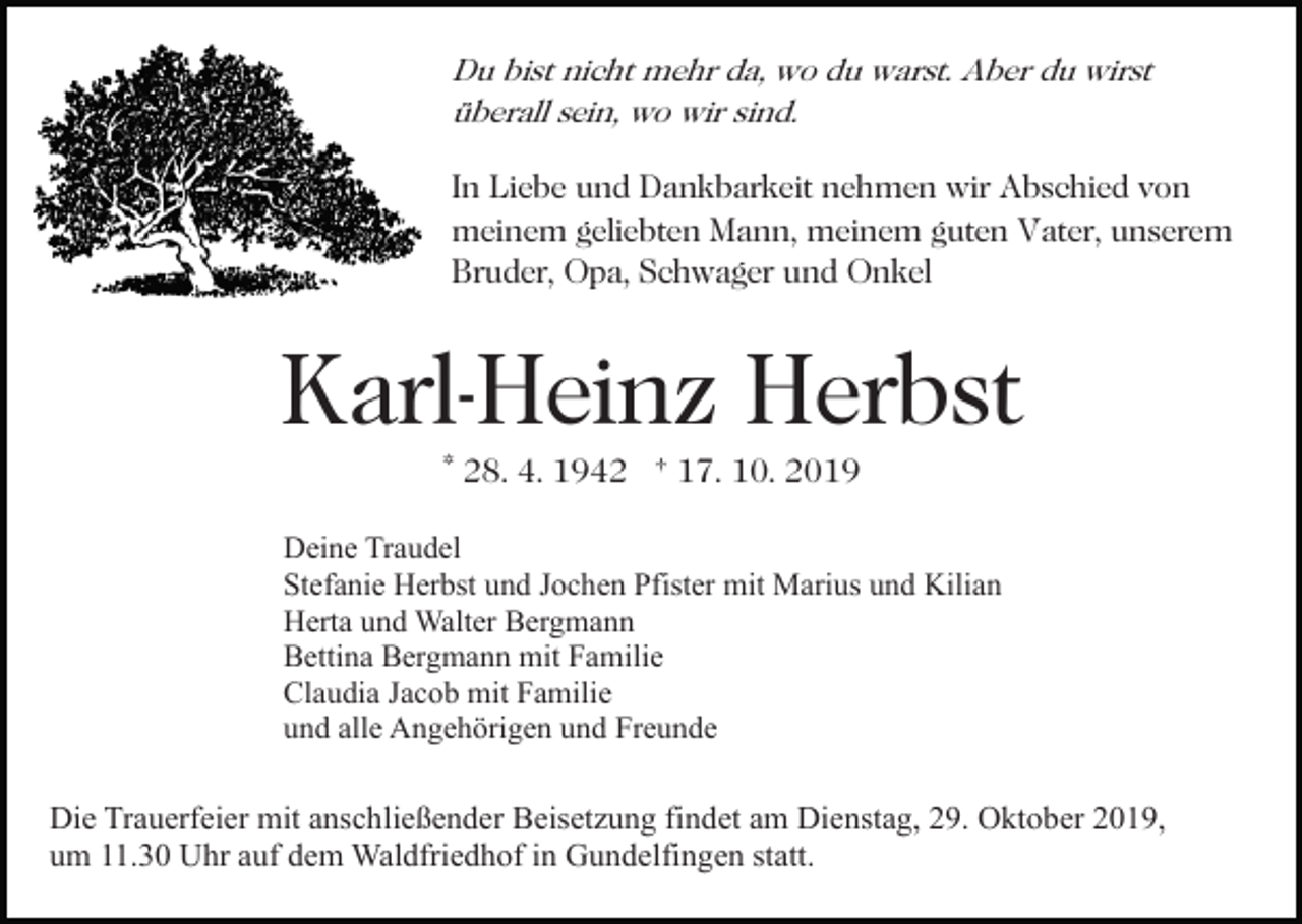 <p>Du bist nicht mehr da, wo du warst. Aber du wirst<br />überall sein, wo wir sind.</p><p>In Liebe und Dankbarkeit nehmen wir Abschied von<br />meinem geliebten Mann, meinem guten Vater, unserem<br />Bruder, Opa, Schwager und Onkel</p><p>Karl-Heinz Herbst<br />* 28. 4. 1942 † 17. 10. 2019</p><p>Deine Traudel<br />Stefanie Herbst und Jochen Pfister mit Marius und Kilian<br />Herta und Walter Bergmann<br />Bettina Bergmann mit Familie<br />Claudia Jacob mit Familie<br />und alle Angehörigen und Freunde</p><p>Die Trauerfeier mit anschließender Beisetzung findet am Dienstag, 29. Oktober 2019,<br />um 11.30 Uhr auf dem Waldfriedhof in Gundelfingen statt.</p>
