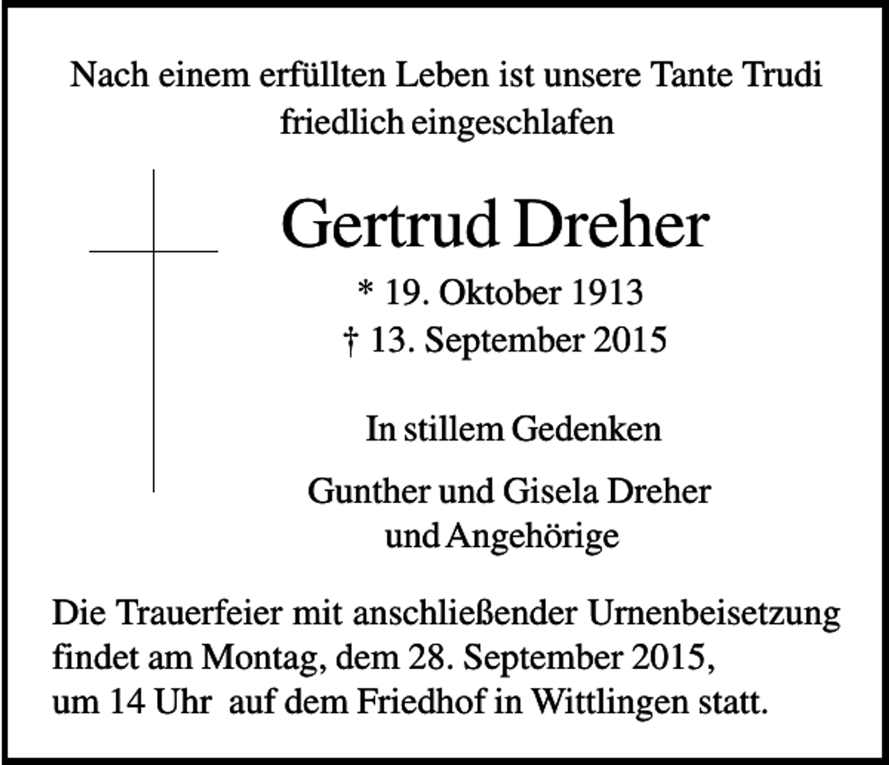 <p>Nach einem erfüllten Leben ist unsere Tante Trudi<br />friedlich eingeschlafen</p><p>Gertrud Dreher<br />* 19. Oktober 1913<br />† 13. September 2015<br />In stillem Gedenken<br />Gunther und Gisela Dreher<br />und Angehörige<br />Die Trauerfeier mit anschließender Urnenbeisetzung<br />findet am Montag, dem 28. September 2015,<br />um 14 Uhr auf dem Friedhof in Wittlingen statt.</p>