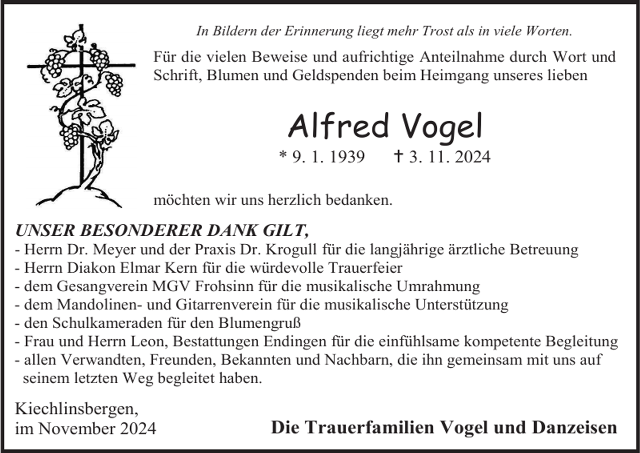 <p>In Bildern der Erinnerung liegt mehr Trost als in viele Worten.</p>
<p>Für die vielen Beweise und aufrichtige Anteilnahme durch Wort und<br />Schrift, Blumen und Geldspenden beim Heimgang unseres lieben</p>
<p>Alfred Vogel<br />* 9. 1. 1939</p>
<p><span>†</span> 3. 11. 2024</p>
<p>möchten wir uns herzlich bedanken.</p>
<p>UNSER BESONDERER DANK GILT,<br />- Herrn Dr. Meyer und der Praxis Dr. Krogull für die langjährige ärztliche Betreuung<br />- Herrn Diakon Elmar Kern für die würdevolle Trauerfeier<br />- dem Gesangverein MGV Frohsinn für die musikalische Umrahmung<br />- dem Mandolinen- und Gitarrenverein für die musikalische Unterstützung<br />- den Schulkameraden für den Blumengruß<br />- Frau und Herrn Leon, Bestattungen Endingen für die einfühlsame kompetente Begleitung<br />- allen Verwandten, Freunden, Bekannten und Nachbarn, die ihn gemeinsam mit uns auf<br />seinem letzten Weg begleitet haben.</p>
<p>Kiechlinsbergen,<br />im November 2024</p>
<p>Die Trauerfamilien Vogel und Danzeisen</p>