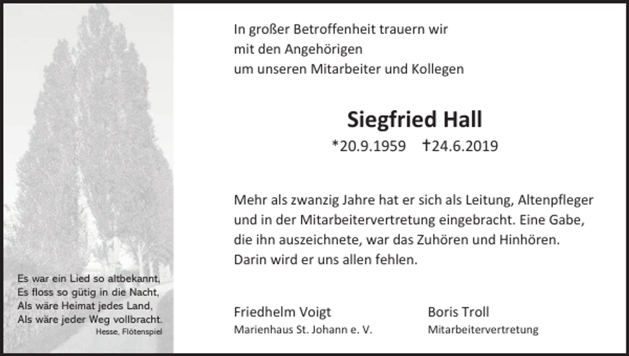 <p>In großer Betroffenheit trauern wir<br />mit den Angehörigen<br />um unseren Mitarbeiter und Kollegen</p><p>Siegfried Hall<br />*20.9.1959 24.6.2019<br />Mehr als zwanzig Jahre hat er sich als Leitung, Altenpfleger<br />und in der Mitarbeitervertretung eingebracht. Eine Gabe,<br />die ihn auszeichnete, war das Zuhören und Hinhören.<br />Darin wird er uns allen fehlen.<br />Es war ein Lied so altbekannt,<br />Es floss so gütig in die Nacht,<br />Als wäre Heimat jedes Land,<br />Als wäre jeder Weg vollbracht.<br />Hesse, Flötenspiel</p><p>Friedhelm Voigt</p><p>Boris Troll</p><p>Marienhaus St. Johann e. V.</p><p>Mitarbeitervertretung</p>