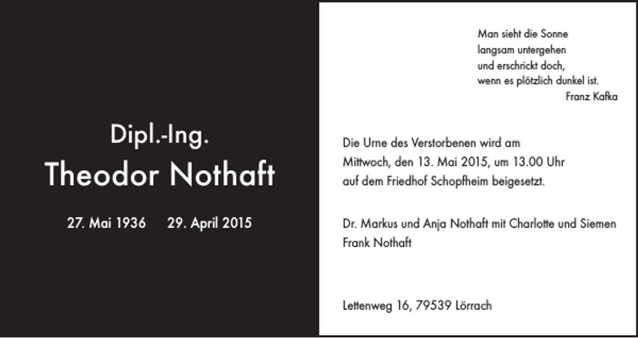 <p>Man sieht die Sonne<br />langsam untergehen<br />und erschrickt doch,<br />wenn es plötzlich dunkel ist.</p><p>Franz Kafka</p><p>Dipl.-Ing.</p><p>Theodor Nothaft<br />27. Mai 1936 29. April 2015</p><p>Die Urne des Verstorbenen wird am<br />Mittwoch, den 13. Mai 2015, um 13.00 Uhr<br />auf dem Friedhof Schopfheim beigesetzt.<br />Dr. Markus und Anja Nothaft mit Charlotte und Siemen<br />Frank Nothaft</p><p>Lettenweg 16, 79539 Lörrach</p>
