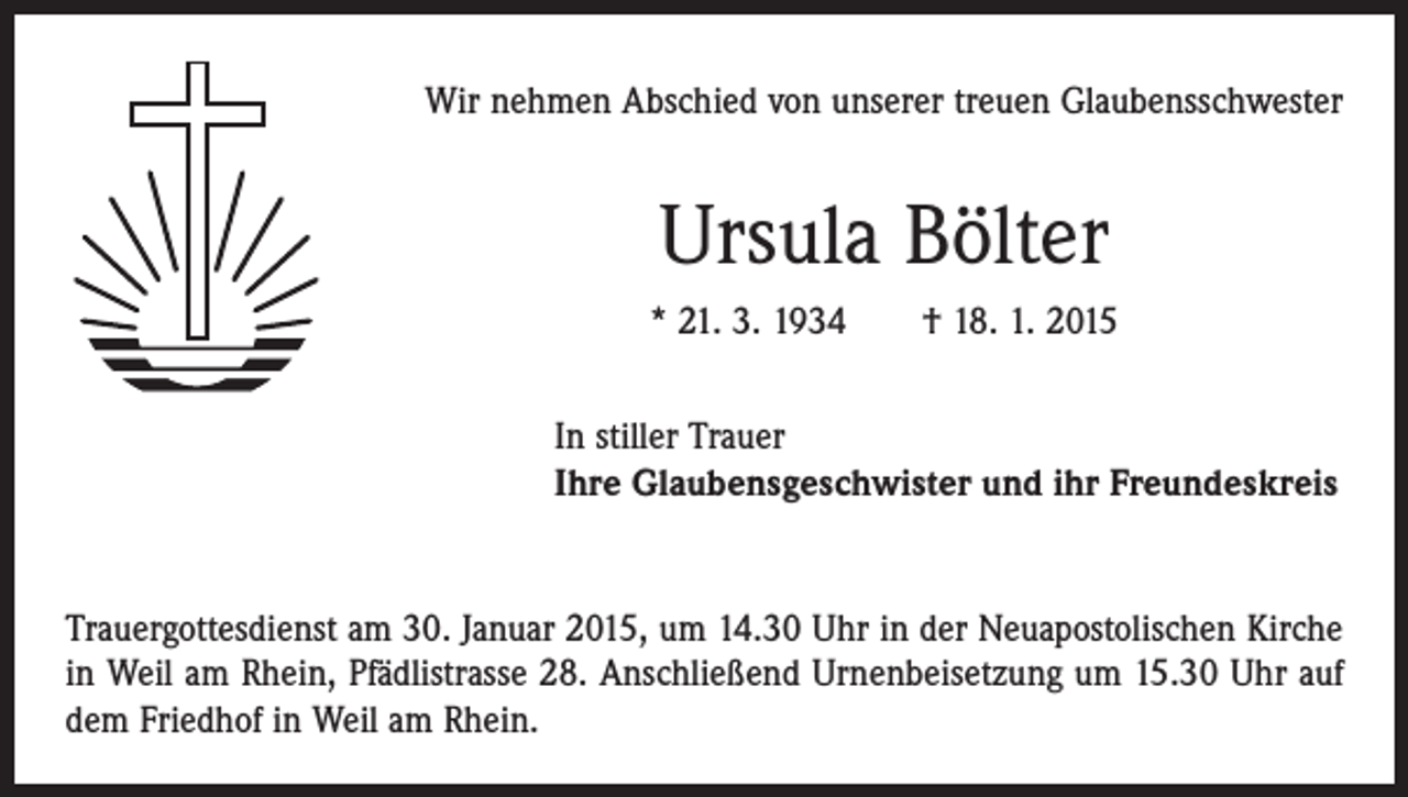 <p>Wir nehmen Abschied von unserer treuen Glaubensschwester</p><p>Ursula Bölter<br />* 21. 3. 1934 † 18. 1. 2015<br />In stiller Trauer<br />Ihre Glaubensgeschwister und ihr Freundeskreis</p><p>Trauergottesdienst am 30. Januar 2015, um 14.30 Uhr in der Neuapostolischen Kirche<br />in Weil am Rhein, Pfädlistrasse 28. Anschließend Urnenbeisetzung um 15.30 Uhr auf<br />dem Friedhof in Weil am Rhein.</p>