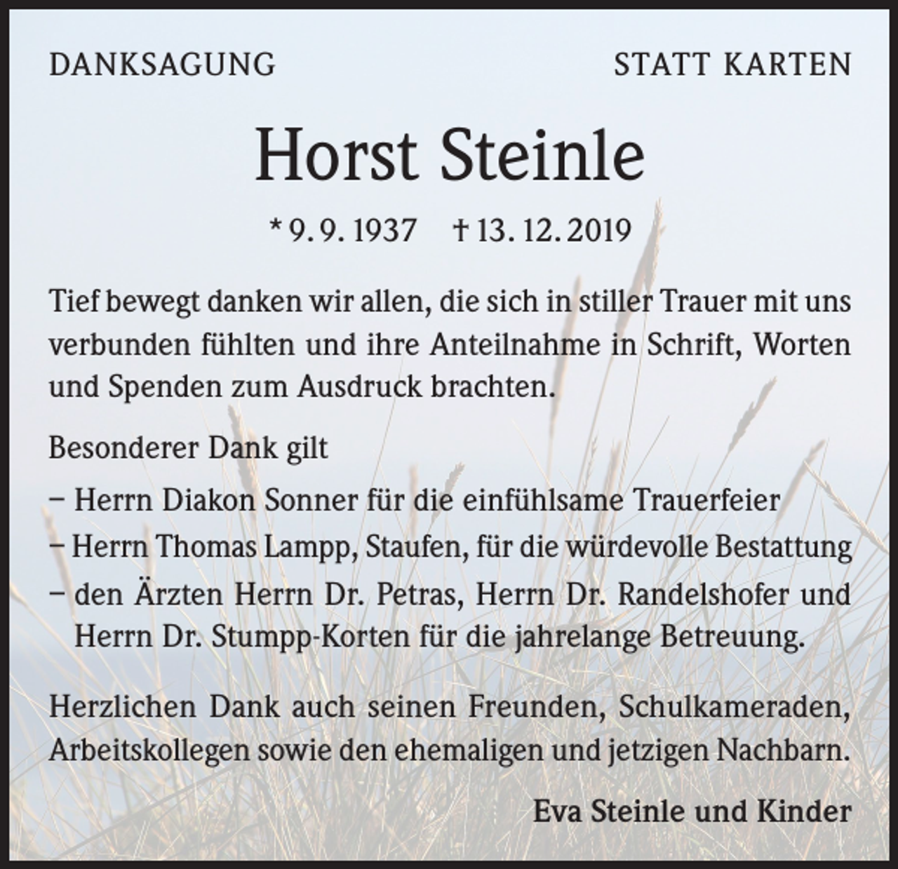 <p>DANKSAGUNG</p><p>STATT KARTEN</p><p>Horst Steinle<br />* 9. 9. 1937 † 13. 12. 2019<br />Tief bewegt danken wir allen, die sich in stiller Trauer mit uns<br />verbunden fühlten und ihre Anteilnahme in Schrift, Worten<br />und Spenden zum Ausdruck brachten.<br />Besonderer Dank gilt<br />– Herrn Diakon Sonner für die einfühlsame Trauerfeier<br />– Herrn Thomas Lampp, Staufen, für die würdevolle Bestattung<br />– den Ärzten Herrn Dr. Petras, Herrn Dr. Randelshofer und<br />Herrn Dr. Stumpp-Korten für die jahrelange Betreuung.<br />Herzlichen Dank auch seinen Freunden, Schulkameraden,<br />Arbeitskollegen sowie den ehemaligen und jetzigen Nachbarn.<br />Eva Steinle und Kinder</p>