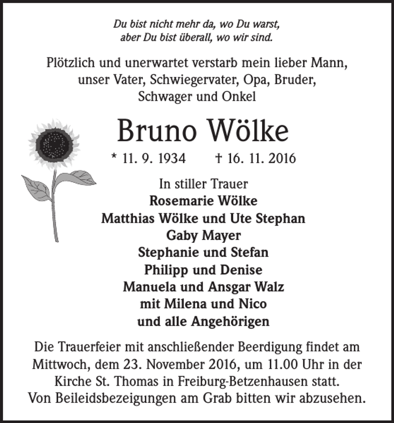 <p>Du bist nicht mehr da, wo Du warst,<br />aber Du bist überall, wo wir sind.</p><p>Plötzlich und unerwartet verstarb mein lieber Mann,<br />unser Vater, Schwiegervater, Opa, Bruder,<br />Schwager und Onkel</p><p>Bruno Wölke</p><p>* 11. 9. 1934 † 16. 11. 2016<br />In stiller Trauer<br />Rosemarie Wölke<br />Matthias Wölke und Ute Stephan<br />Gaby Mayer<br />Stephanie und Stefan<br />Philipp und Denise<br />Manuela und Ansgar Walz<br />mit Milena und Nico<br />und alle Angehörigen<br />Die Trauerfeier mit anschließender Beerdigung findet am<br />Mittwoch, dem 23. November 2016, um 11.00 Uhr in der<br />Kirche St. Thomas in Freiburg-Betzenhausen statt.</p><p>Von Beileidsbezeigungen am Grab bitten wir abzusehen.</p>