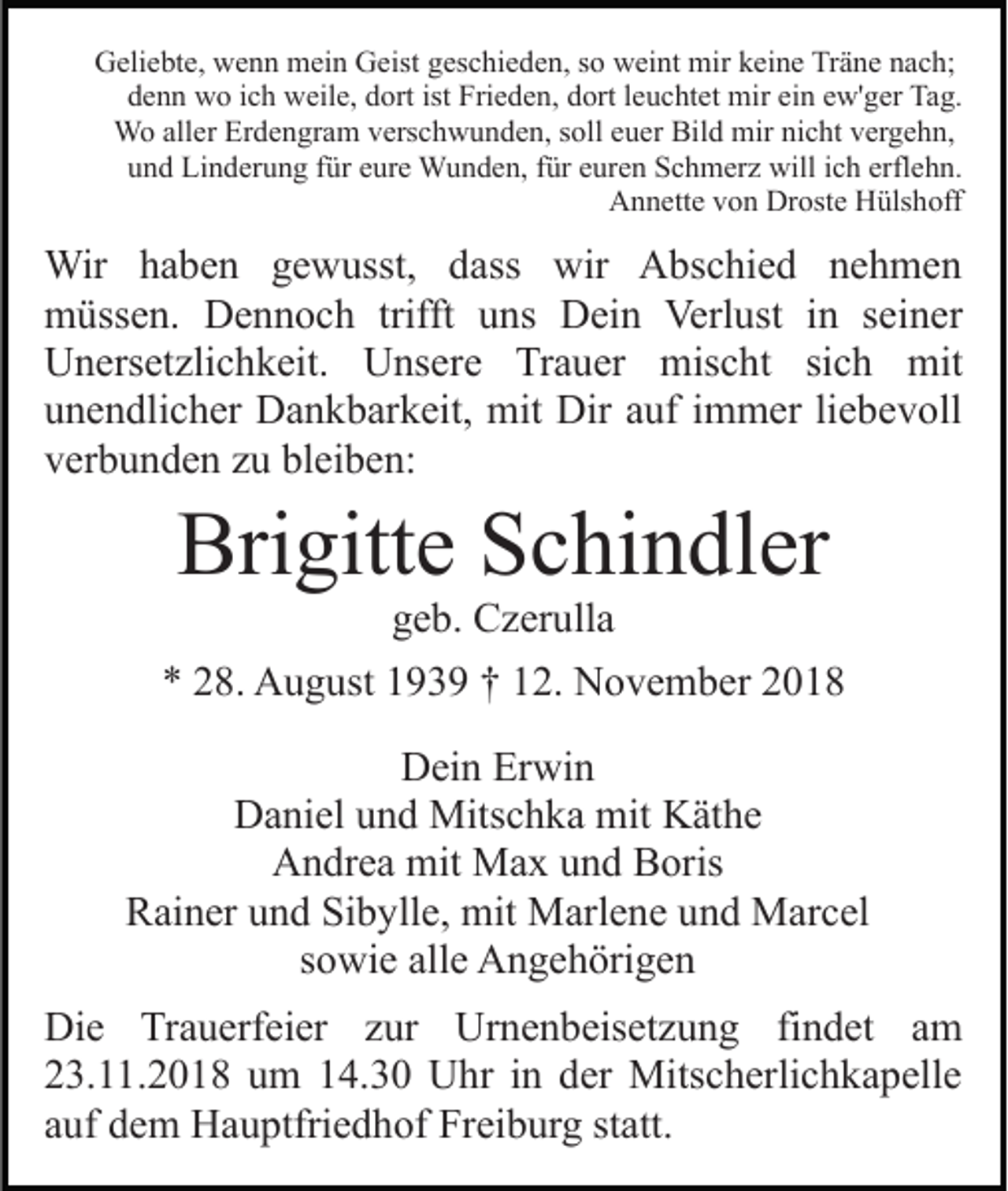 <p>Geliebte, wenn mein Geist geschieden, so weint mir keine Träne nach;<br />denn wo ich weile, dort ist Frieden, dort leuchtet mir ein ew'ger Tag.<br />Wo aller Erdengram verschwunden, soll euer Bild mir nicht vergehn,<br />und Linderung für eure Wunden, für euren Schmerz will ich erflehn.<br />Annette von Droste Hülshoff</p><p>Wir haben gewusst, dass wir Abschied nehmen<br />müssen. Dennoch trifft uns Dein Verlust in seiner<br />Unersetzlichkeit. Unsere Trauer mischt sich mit<br />unendlicher Dankbarkeit, mit Dir auf immer liebevoll<br />verbunden zu bleiben:</p><p>Brigitte Schindler<br />geb. Czerulla<br />* 28. August 1939 † 12. November 2018<br />Dein Erwin<br />Daniel und Mitschka mit Käthe<br />Andrea mit Max und Boris<br />Rainer und Sibylle, mit Marlene und Marcel<br />sowie alle Angehörigen<br />Die Trauerfeier zur Urnenbeisetzung findet am<br />23.11.2018 um 14.30 Uhr in der Mitscherlichkapelle<br />auf dem Hauptfriedhof Freiburg statt.</p>