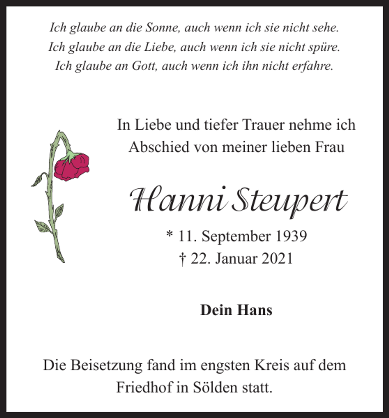<p>Ich glaube an die Sonne, auch wenn ich sie nicht sehe.<br />Ich glaube an die Liebe, auch wenn ich sie nicht spüre.<br />Ich glaube an Gott, auch wenn ich ihn nicht erfahre.</p><p>In Liebe und tiefer Trauer nehme ich<br />Abschied von meiner lieben Frau</p><p>Hanni Steupert<br />* 11. September 1939<br />† 22. Januar 2021<br />Dein Hans<br />Die Beisetzung fand im engsten Kreis auf dem<br />­Friedhof in Sölden statt.</p>