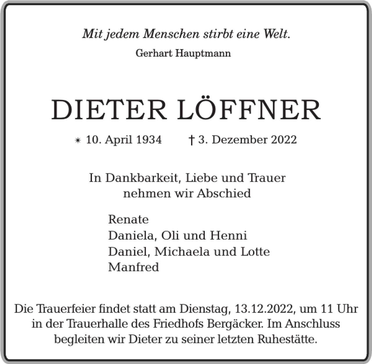 <p>Mit jedem Menschen stirbt eine Welt.<br />Gerhart Hauptmann</p><p>DIETER LÖFFNER<br />✴</p><p>10. April 1934</p><p>† 3. Dezember 2022</p><p>In Dankbarkeit, Liebe und Trauer<br />nehmen wir Abschied<br />Renate<br />Daniela, Oli und Henni<br />Daniel, Michaela und Lotte<br />Manfred<br />Die Trauerfeier findet statt am Dienstag, 13.12.2022, um 11 Uhr<br />in der Trauerhalle des Friedhofs Bergäcker. Im Anschluss<br />begleiten wir Dieter zu seiner letzten Ruhestätte.</p>
