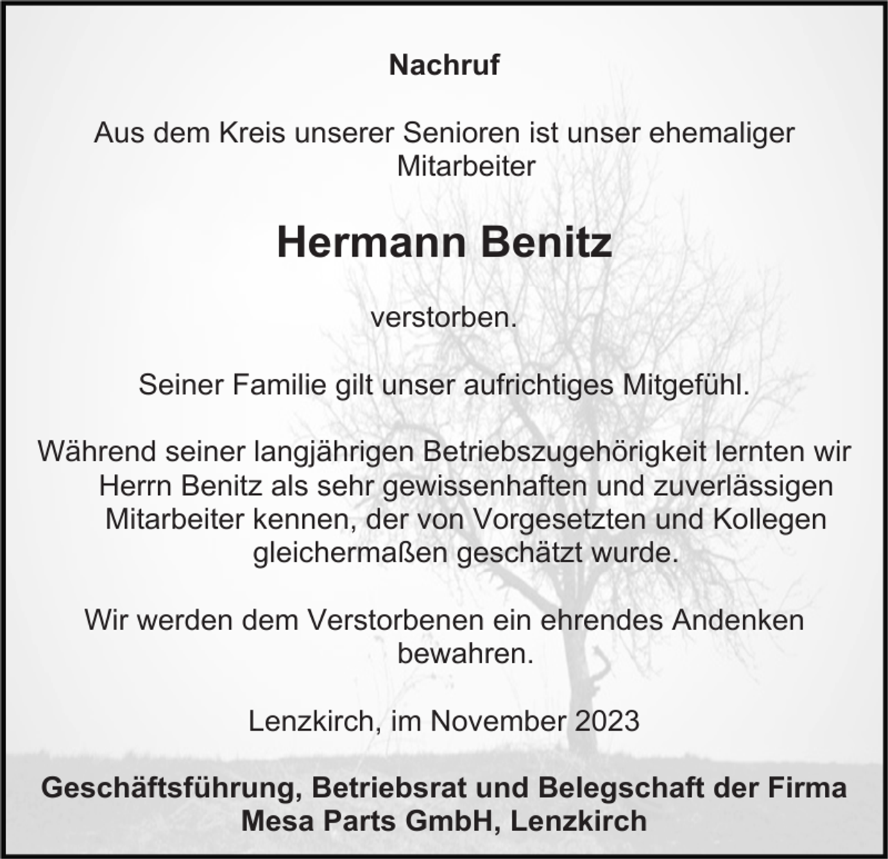 <p>Nachruf<br />Aus dem Kreis unserer Senioren ist unser ehemaliger<br />Mitarbeiter</p><p>Hermann Benitz<br />verstorben.<br />Seiner Familie gilt unser aufrichtiges Mitgefühl.<br />Während seiner langjährigen Betriebszugehörigkeit lernten wir<br />Herrn Benitz als sehr gewissenhaften und zuverlässigen<br />Mitarbeiter kennen, der von Vorgesetzten und Kollegen<br />gleichermaßen geschätzt wurde.<br />Wir werden dem Verstorbenen ein ehrendes Andenken<br />bewahren.<br />Lenzkirch, im November 2023<br />Geschäftsführung, Betriebsrat und Belegschaft der Firma<br />Mesa Parts GmbH, Lenzkirch</p>