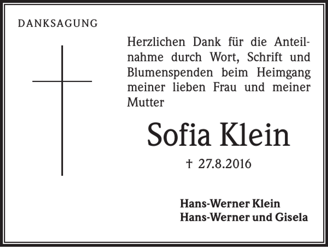 <p>D A NK S A G U NG</p><p>Herzlichen Dank für die Anteilnahme durch Wort, Schrift und<br />Blumenspenden beim Heimgang<br />meiner lieben Frau und meiner<br />Mutter</p><p>Sofia Klein<br />† 27.8.2016<br />Hans-Werner Klein<br />Hans-Werner und Gisela</p>