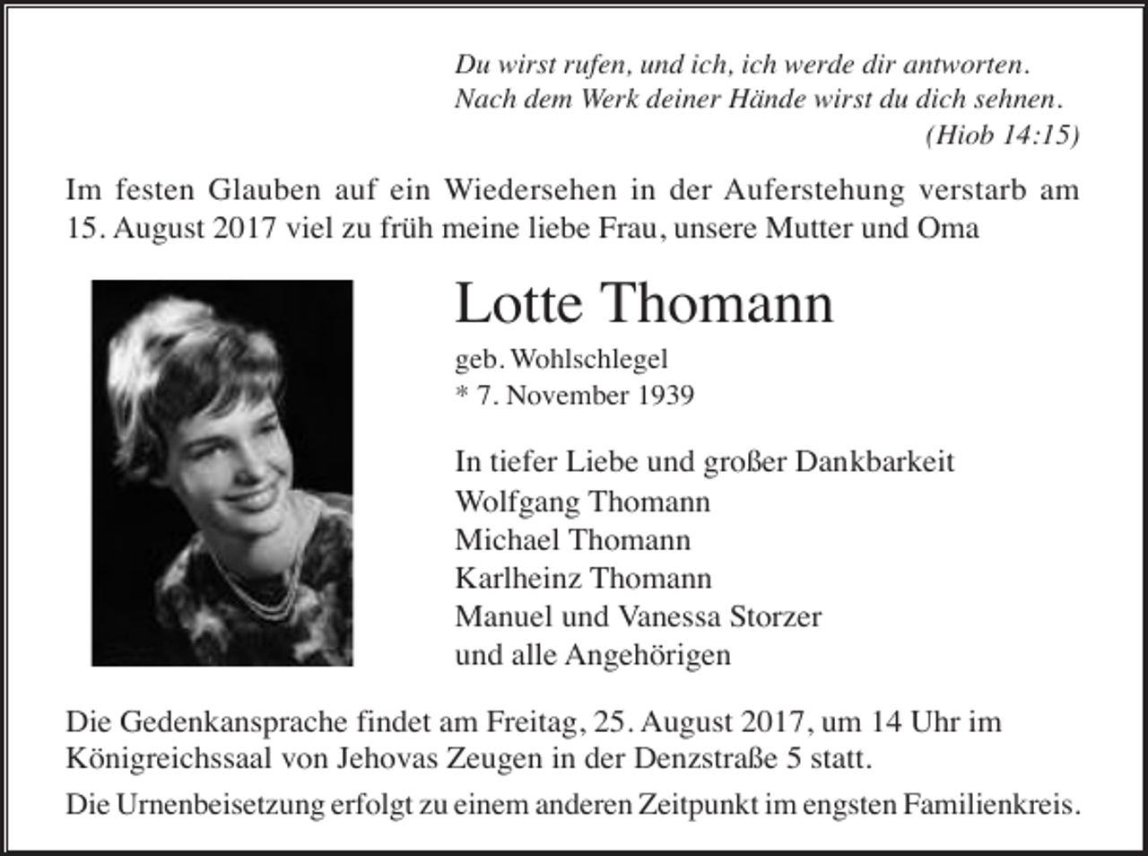 <p>Du wirst rufen, und ich, ich werde dir antworten.<br />Nach dem Werk deiner Hände wirst du dich sehnen.<br />(Hiob 14:15)</p><p>Im festen Glauben auf ein Wiedersehen in der Auferstehung verstarb am<br />15. August 2017 viel zu früh meine liebe Frau, unsere Mutter und Oma</p><p>Lotte Thomann<br />geb. Wohlschlegel<br />* 7. November 1939</p><p>In tiefer Liebe und großer Dankbarkeit<br />Wolfgang Thomann<br />Michael Thomann<br />Karlheinz Thomann<br />Manuel und Vanessa Storzer<br />und alle Angehörigen<br />Die Gedenkansprache findet am Freitag, 25. August 2017, um 14 Uhr im<br />Königreichssaal von Jehovas Zeugen in der Denzstraße 5 statt.<br />Die Urnenbeisetzung erfolgt zu einem anderen Zeitpunkt im engsten Familienkreis.</p>