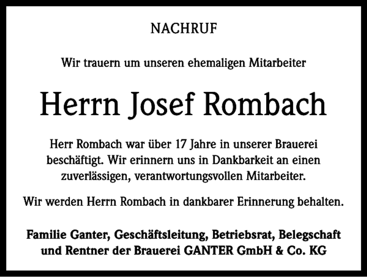 <p>NACHRUF<br />Wir trauern um unseren ehemaligen Mitarbeiter</p><p>Herrn Josef Rombach<br />Herr Rombach war über 17 Jahre in unserer Brauerei<br />beschäftigt. Wir erinnern uns in Dankbarkeit an einen<br />zuverlässigen, verantwortungsvollen Mitarbeiter.<br />Wir werden Herrn Rombach in dankbarer Erinnerung behalten.<br />Familie Ganter, Geschäftsleitung, Betriebsrat, Belegschaft<br />und Rentner der Brauerei GANTER GmbH &amp; Co. KG</p>