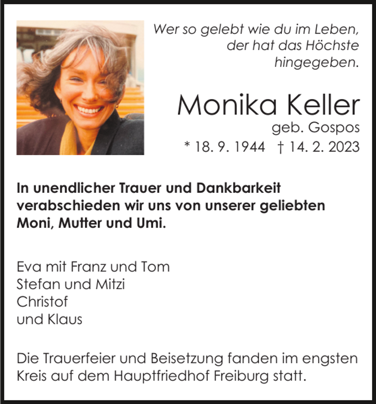 <p>Wer so gelebt wie du im Leben,<br />der hat das Höchste<br />hingegeben.</p><p>Monika Keller</p><p>geb. Gospos<br />* 18. 9. 1944 † 14. 2. 2023</p><p>In unendlicher Trauer und Dankbarkeit<br />verabschieden wir uns von unserer geliebten<br />Moni, Mutter und Umi.<br />Eva mit Franz und Tom<br />Stefan und Mitzi<br />Christof<br />und Klaus<br />Die Trauerfeier und Beisetzung fanden im engsten<br />Kreis auf dem Hauptfriedhof Freiburg statt.</p>